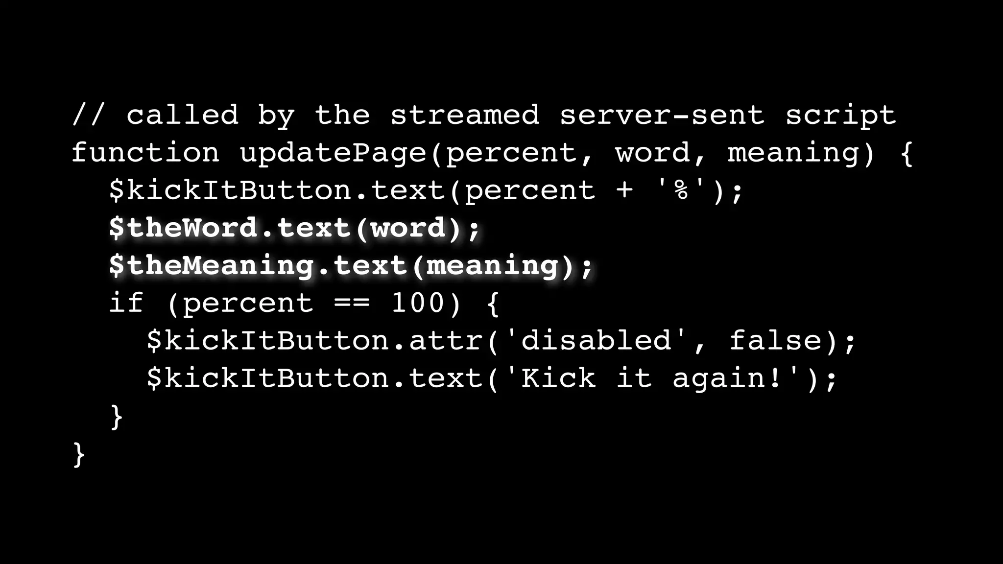 // called by the streamed server-sent script
function updatePage(percent, word, meaning) {
$kickItButton.text(percent + '%');
$theWord.text(word);
$theMeaning.text(meaning);
if (percent == 100) {
$kickItButton.attr('disabled', false);
$kickItButton.text('Kick it again!');
}
}
 