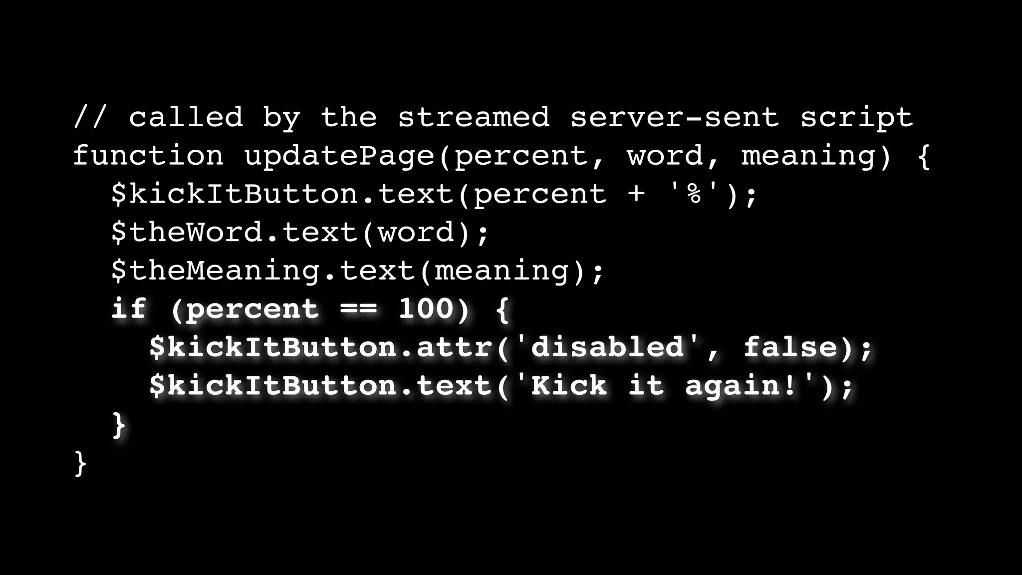 // called by the streamed server-sent script
function updatePage(percent, word, meaning) {
$kickItButton.text(percent + '%');
$theWord.text(word);
$theMeaning.text(meaning);
if (percent == 100) {
$kickItButton.attr('disabled', false);
$kickItButton.text('Kick it again!');
}
}
 