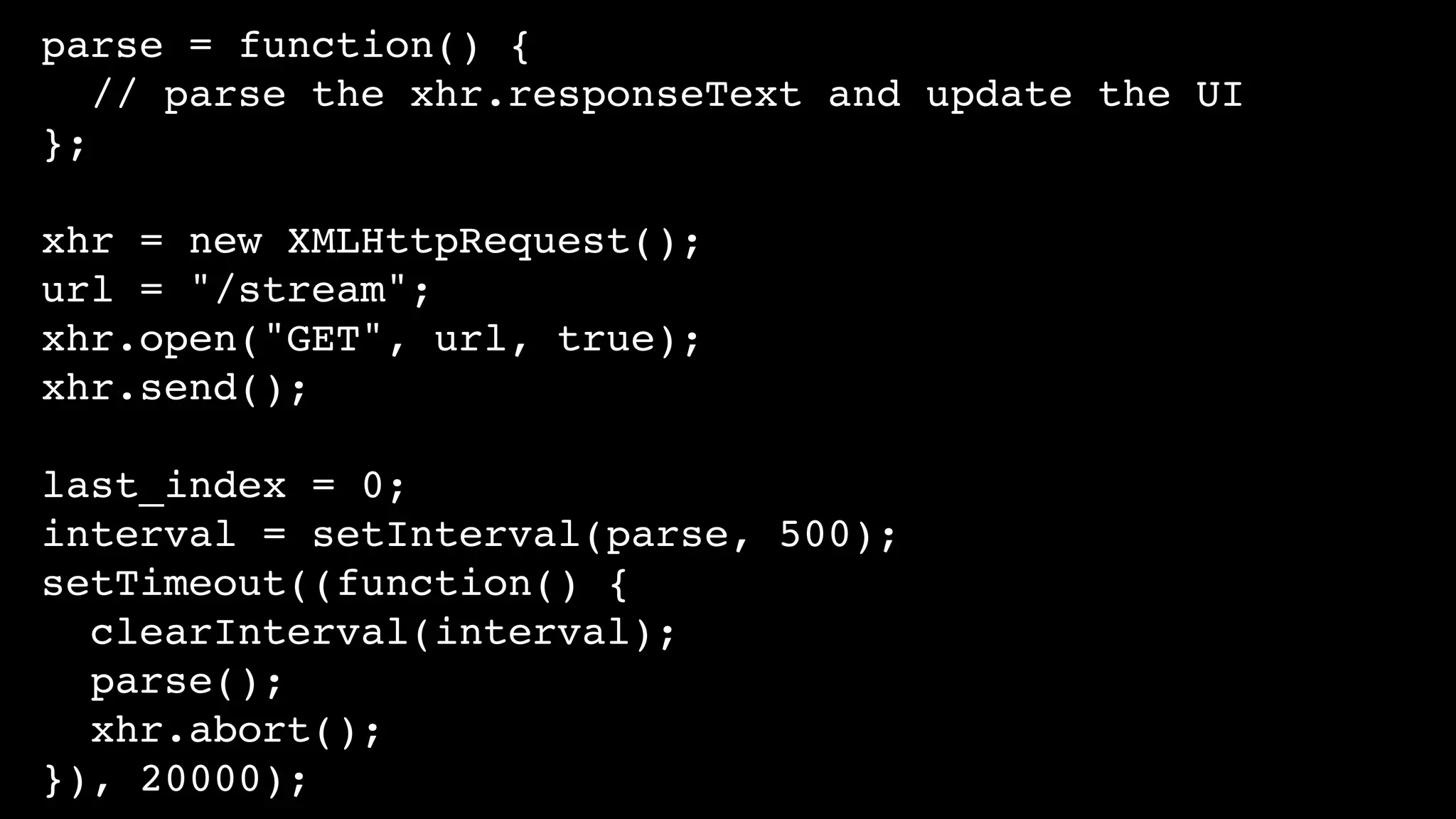 parse = function() {
// parse the xhr.responseText and update the UI
};
xhr = new XMLHttpRequest();
url = "/stream";
xhr.open("GET", url, true);
xhr.send();
last_index = 0;
interval = setInterval(parse, 500);
setTimeout((function() {
clearInterval(interval);
parse();
xhr.abort();
}), 20000);
 