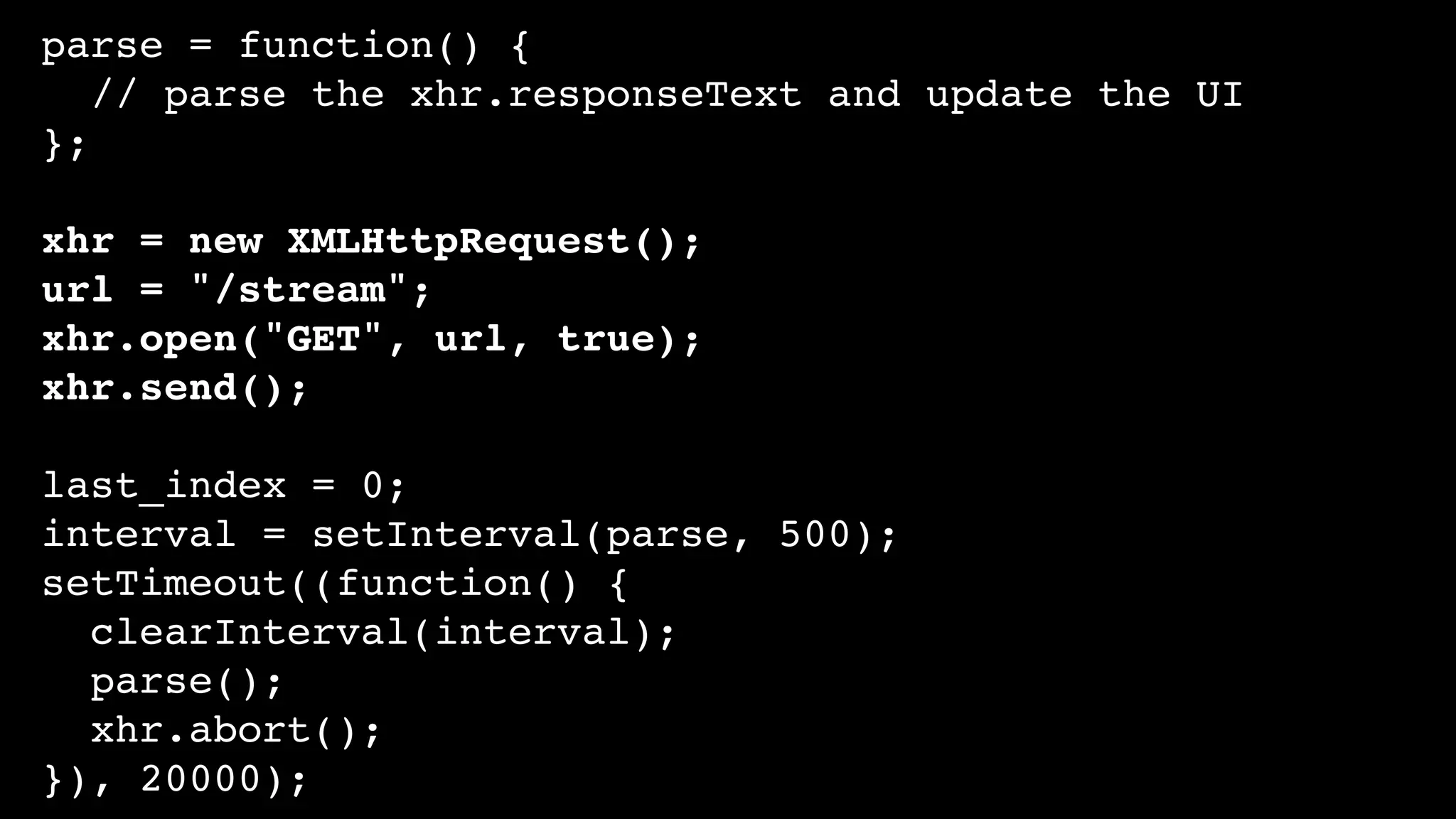 parse = function() {
// parse the xhr.responseText and update the UI
};
xhr = new XMLHttpRequest();
url = "/stream";
xhr.open("GET", url, true);
xhr.send();
last_index = 0;
interval = setInterval(parse, 500);
setTimeout((function() {
clearInterval(interval);
parse();
xhr.abort();
}), 20000);
 