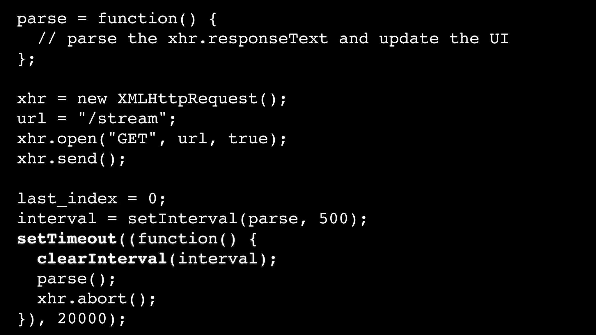 parse = function() {
// parse the xhr.responseText and update the UI
};
xhr = new XMLHttpRequest();
url = "/stream";
xhr.open("GET", url, true);
xhr.send();
last_index = 0;
interval = setInterval(parse, 500);
setTimeout((function() {
clearInterval(interval);
parse();
xhr.abort();
}), 20000);
 