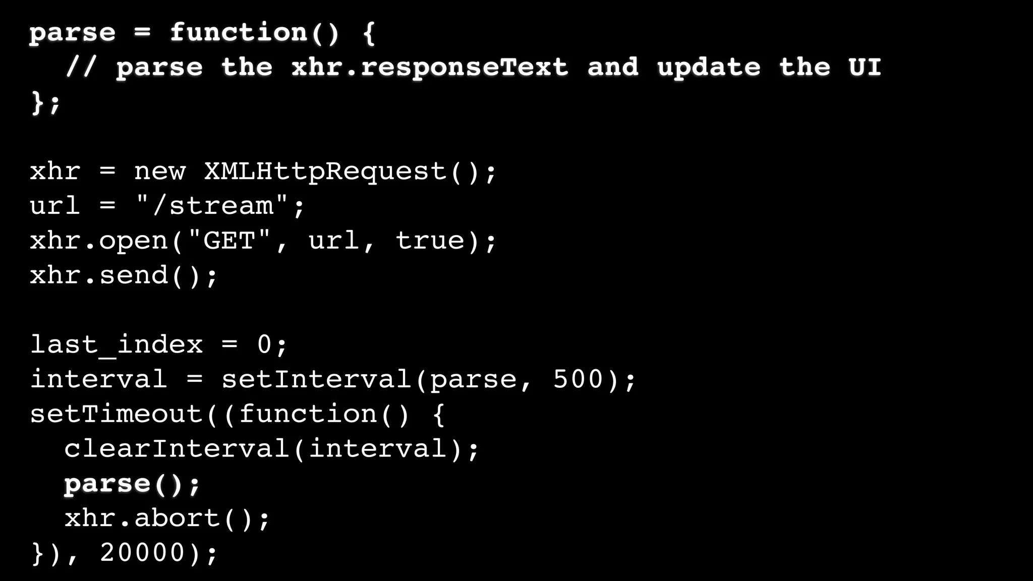 parse = function() {
// parse the xhr.responseText and update the UI
};
xhr = new XMLHttpRequest();
url = "/stream";
xhr.open("GET", url, true);
xhr.send();
last_index = 0;
interval = setInterval(parse, 500);
setTimeout((function() {
clearInterval(interval);
parse();
xhr.abort();
}), 20000);
 