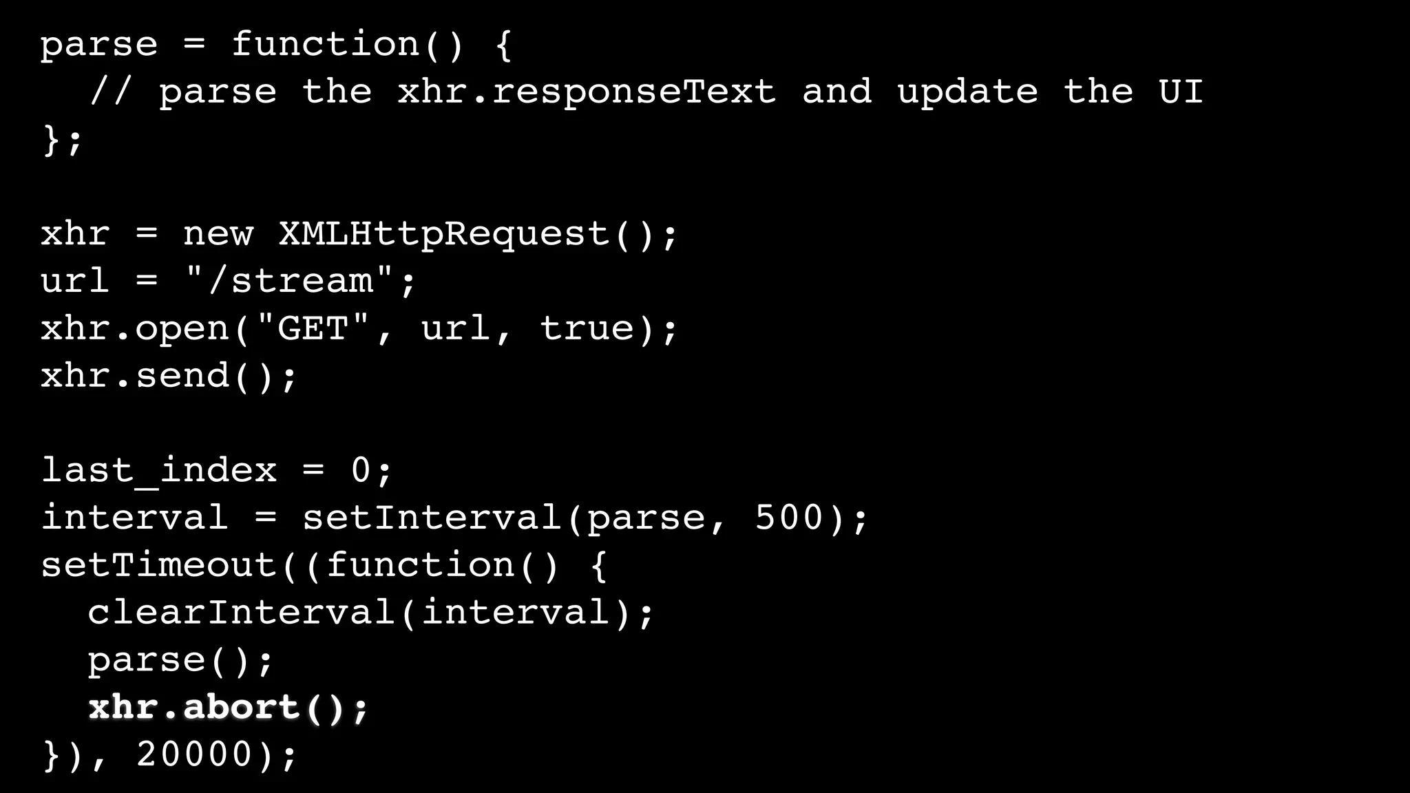 parse = function() {
// parse the xhr.responseText and update the UI
};
xhr = new XMLHttpRequest();
url = "/stream";
xhr.open("GET", url, true);
xhr.send();
last_index = 0;
interval = setInterval(parse, 500);
setTimeout((function() {
clearInterval(interval);
parse();
xhr.abort();
}), 20000);
 