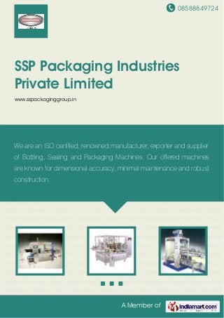 08588849724
A Member of
SSP Packaging Industries
Private Limited
www.sspackaginggroup.in
Automatic Linear Hot Melt Labeling Machine Automatic Rotary Labeling Machines Automatic
Pick and Place Type Case Packer Automatic Shrink Sleeve Machine Automatic Carton
Sealer Bottle Unscramblers Bottle Washers Capping Machines End Packaging Systems Fully
Automatic Labeling and Foiling Machine Linear Labeling Machines Monobloc
Machine Techmatic Machine Unibloc Machine Automatic Rotary Machines Bottle Filling
Machine Automatic Linear Hot Melt Labeling Machine Automatic Rotary Labeling
Machines Automatic Pick and Place Type Case Packer Automatic Shrink Sleeve
Machine Automatic Carton Sealer Bottle Unscramblers Bottle Washers Capping Machines End
Packaging Systems Fully Automatic Labeling and Foiling Machine Linear Labeling
Machines Monobloc Machine Techmatic Machine Unibloc Machine Automatic Rotary
Machines Bottle Filling Machine Automatic Linear Hot Melt Labeling Machine Automatic Rotary
Labeling Machines Automatic Pick and Place Type Case Packer Automatic Shrink Sleeve
Machine Automatic Carton Sealer Bottle Unscramblers Bottle Washers Capping Machines End
Packaging Systems Fully Automatic Labeling and Foiling Machine Linear Labeling
Machines Monobloc Machine Techmatic Machine Unibloc Machine Automatic Rotary
Machines Bottle Filling Machine Automatic Linear Hot Melt Labeling Machine Automatic Rotary
Labeling Machines Automatic Pick and Place Type Case Packer Automatic Shrink Sleeve
Machine Automatic Carton Sealer Bottle Unscramblers Bottle Washers Capping Machines End
Packaging Systems Fully Automatic Labeling and Foiling Machine Linear Labeling
We are an ISO certified, renowned manufacturer, exporter and supplier
of Bottling, Sealing and Packaging Machines. Our offered machines
are known for dimensional accuracy, minimal maintenance and robust
construction.
 