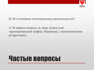 Q: Кто основные потенциальные рекламодатели?

A: В первую очередь те, кому нужен узко
таргетированный трафик. Например, с возможностями
ретаргетинга.




Частые вопросы
 