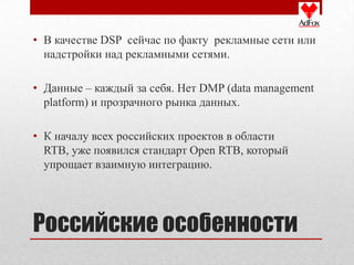 • В качестве DSP сейчас по факту рекламные сети или
  надстройки над рекламными сетями.

• Данные – каждый за себя. Нет DMP (data management
  platform) и прозрачного рынка данных.

• К началу всех российских проектов в области
  RTB, уже появился стандарт Open RTB, который
  упрощает взаимную интеграцию.




Российские особенности
 