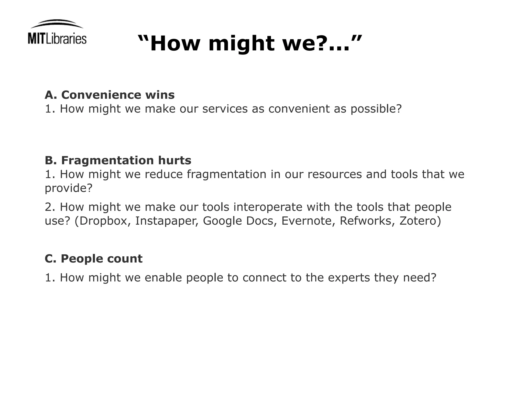 “How might we?...”

A. Convenience wins
1. How might we make our services as convenient as possible?



B. Fragmentation hurts
1. How might we reduce fragmentation in our resources and tools that we
provide?
2. How might we make our tools interoperate with the tools that people
use? (Dropbox, Instapaper, Google Docs, Evernote, Refworks, Zotero)


C. People count
1. How might we enable people to connect to the experts they need?
 