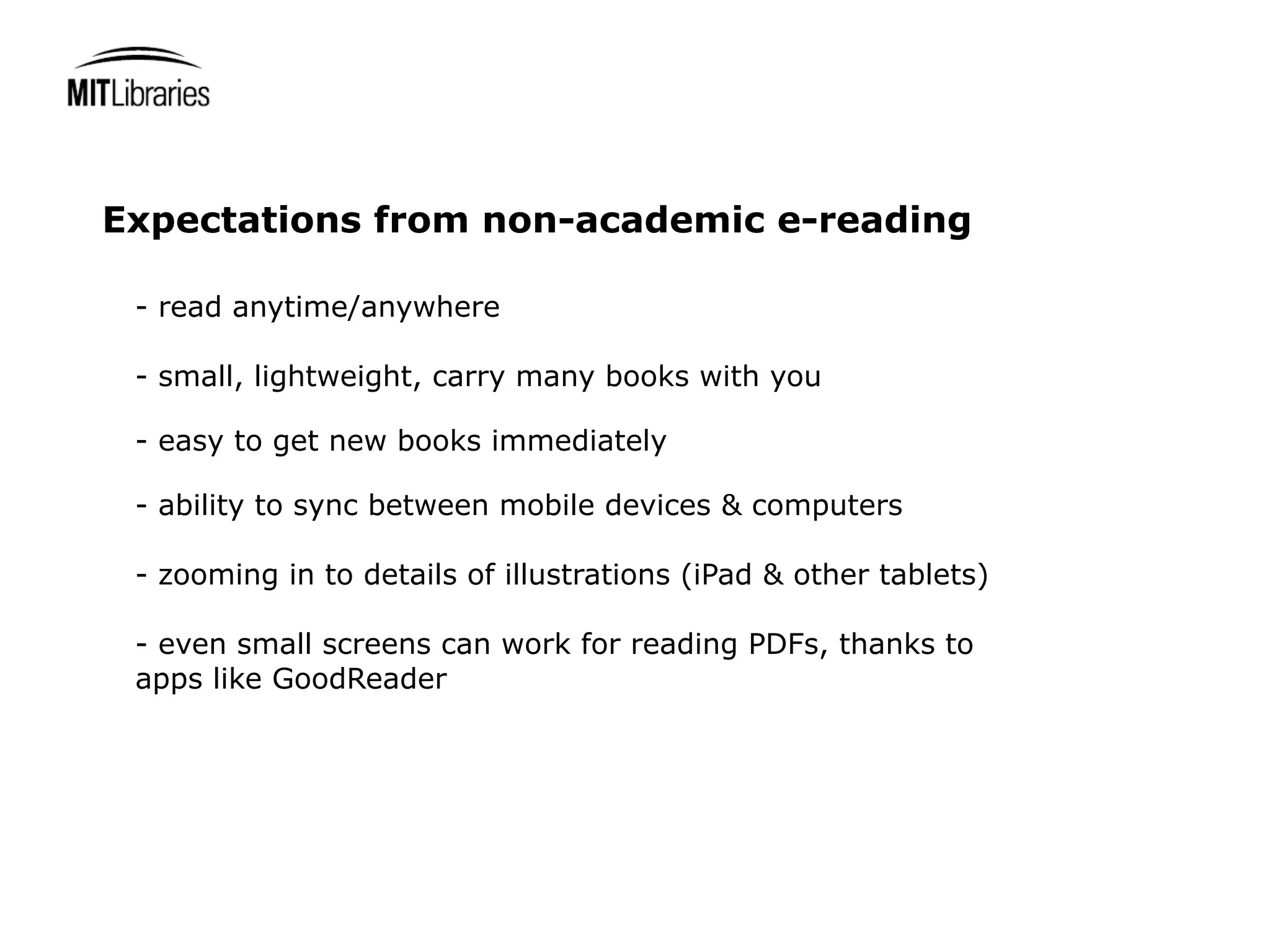 Expectations from non-academic e-reading

 - read anytime/anywhere

 - small, lightweight, carry many books with you

 - easy to get new books immediately

 - ability to sync between mobile devices & computers

 - zooming in to details of illustrations (iPad & other tablets)

 - even small screens can work for reading PDFs, thanks to
 apps like GoodReader
 