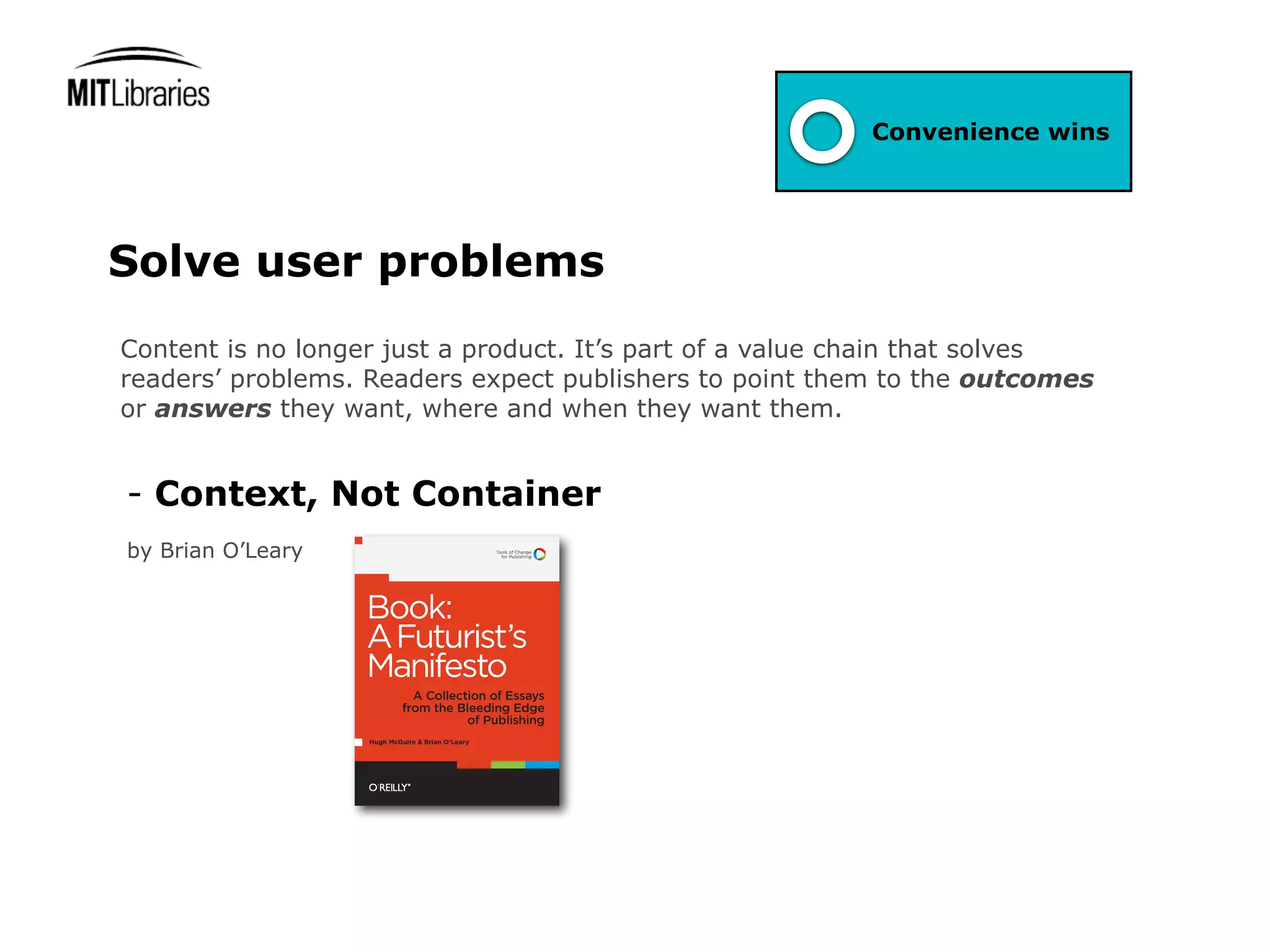 Convenience wins




Solve user problems
Content is no longer just a product. It’s part of a value chain that solves
readers’ problems. Readers expect publishers to point them to the outcomes
or answers they want, where and when they want them.


- Context, Not Container
by Brian O’Leary
 
