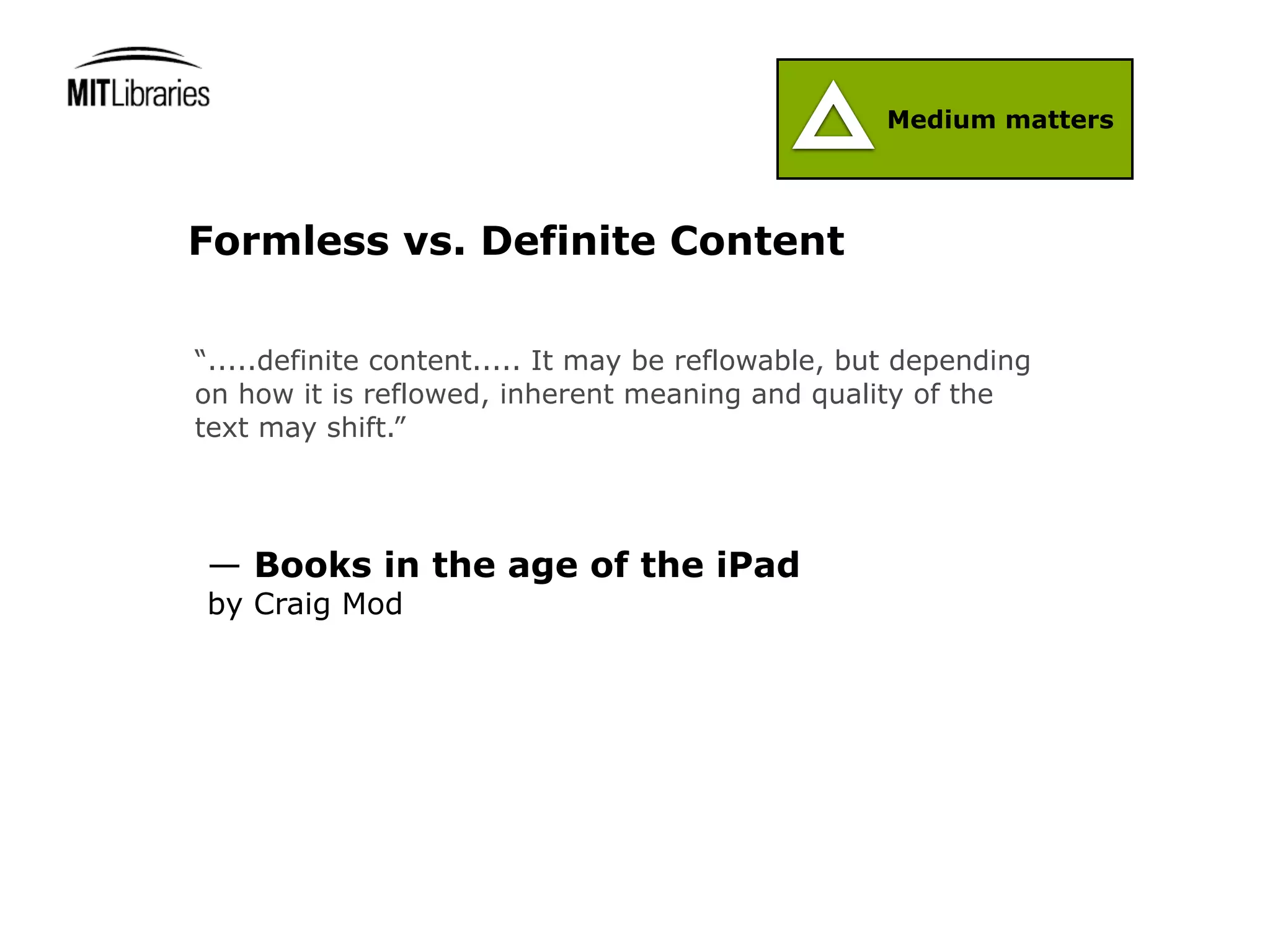 Medium matters




Formless vs. Definite Content

“.....definite content..... It may be reflowable, but depending
on how it is reflowed, inherent meaning and quality of the
text may shift.”




— Books in the age of the iPad
by Craig Mod
 