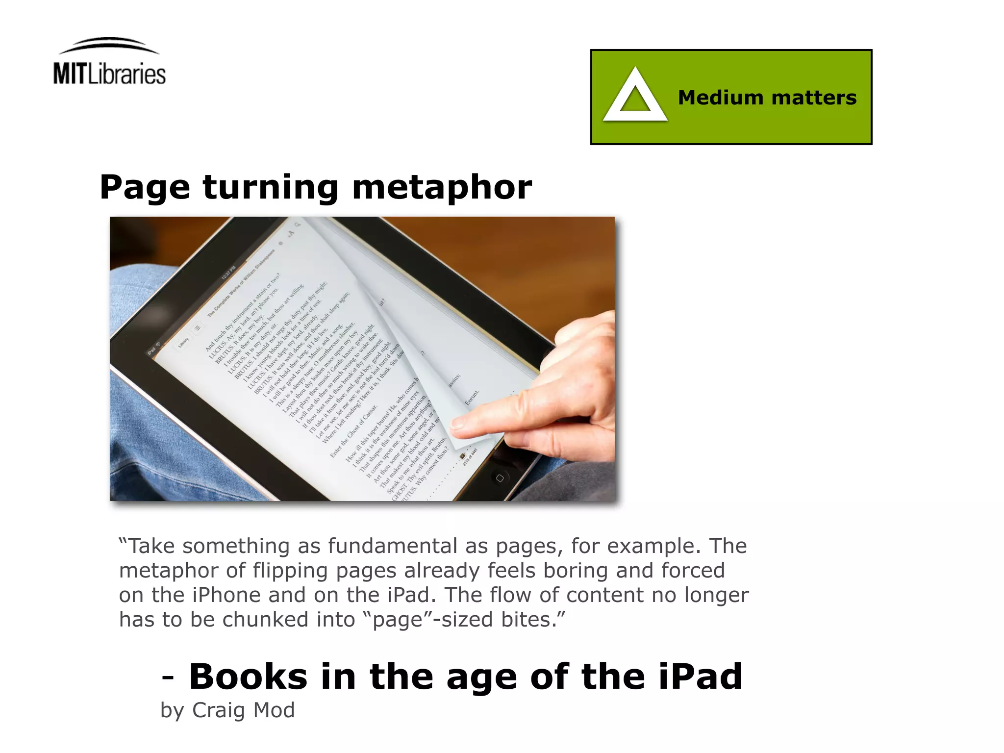 Medium matters



Page turning metaphor




“Take something as fundamental as pages, for example. The
metaphor of flipping pages already feels boring and forced
on the iPhone and on the iPad. The flow of content no longer
has to be chunked into “page”-sized bites.”


   - Books in the age of the iPad
   by Craig Mod
 