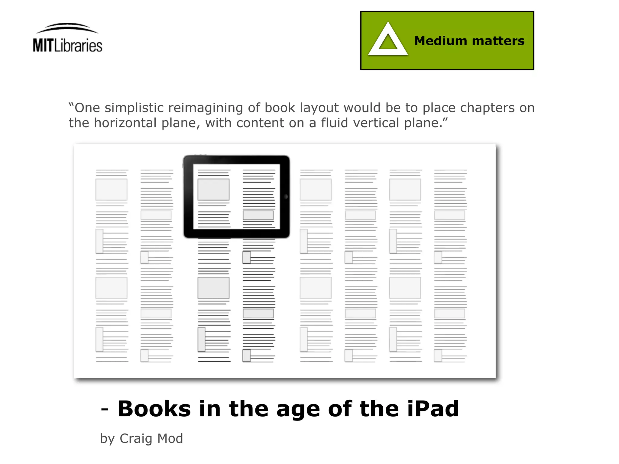 Medium matters




“One simplistic reimagining of book layout would be to place chapters on
the horizontal plane, with content on a fluid vertical plane.”




    - Books in the age of the iPad
    by Craig Mod
 