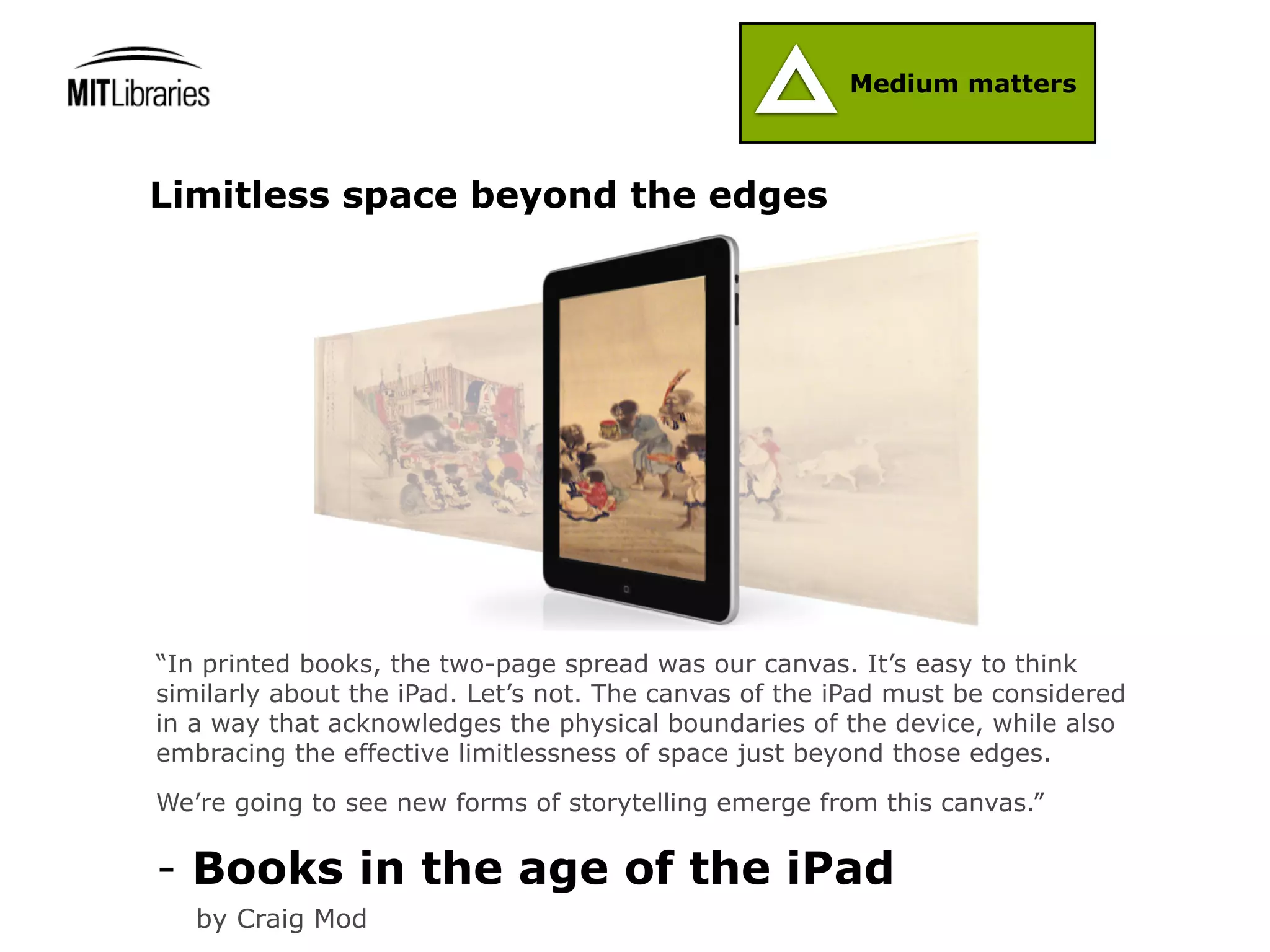 Medium matters



Limitless space beyond the edges




“In printed books, the two-page spread was our canvas. It’s easy to think
similarly about the iPad. Let’s not. The canvas of the iPad must be considered
in a way that acknowledges the physical boundaries of the device, while also
embracing the effective limitlessness of space just beyond those edges.

We’re going to see new forms of storytelling emerge from this canvas.”

- Books in the age of the iPad
   by Craig Mod
 