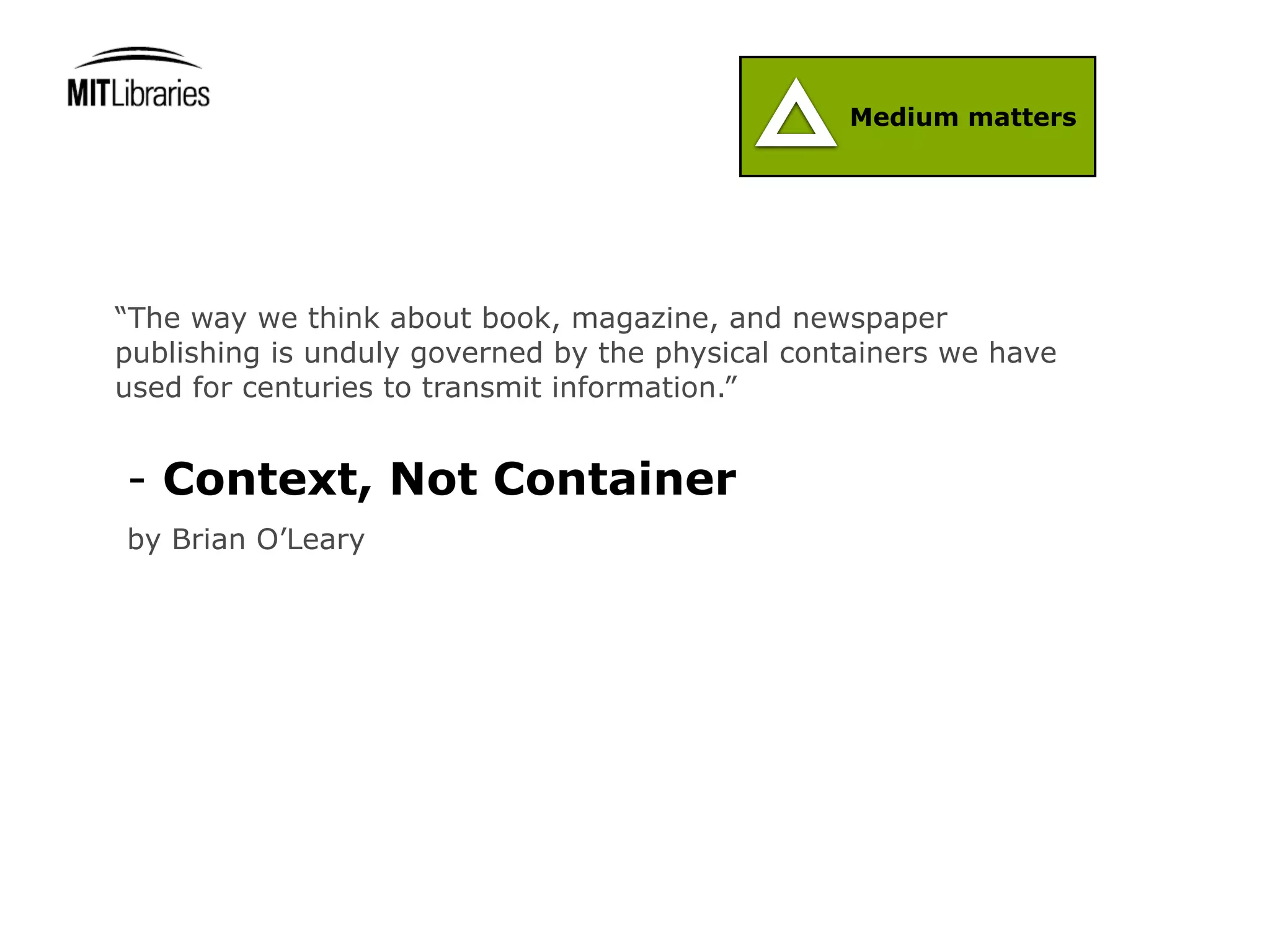 Medium matters




“The way we think about book, magazine, and newspaper
publishing is unduly governed by the physical containers we have
used for centuries to transmit information.”


- Context, Not Container
by Brian O’Leary
 