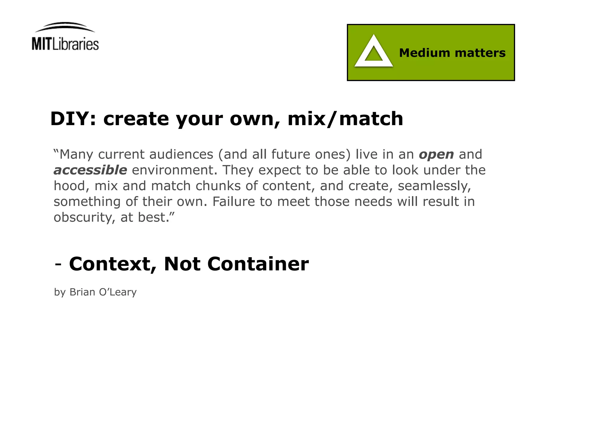 Medium matters




DIY: create your own, mix/match
“Many current audiences (and all future ones) live in an open and
accessible environment. They expect to be able to look under the
hood, mix and match chunks of content, and create, seamlessly,
something of their own. Failure to meet those needs will result in
obscurity, at best.”


- Context, Not Container
by Brian O’Leary
 