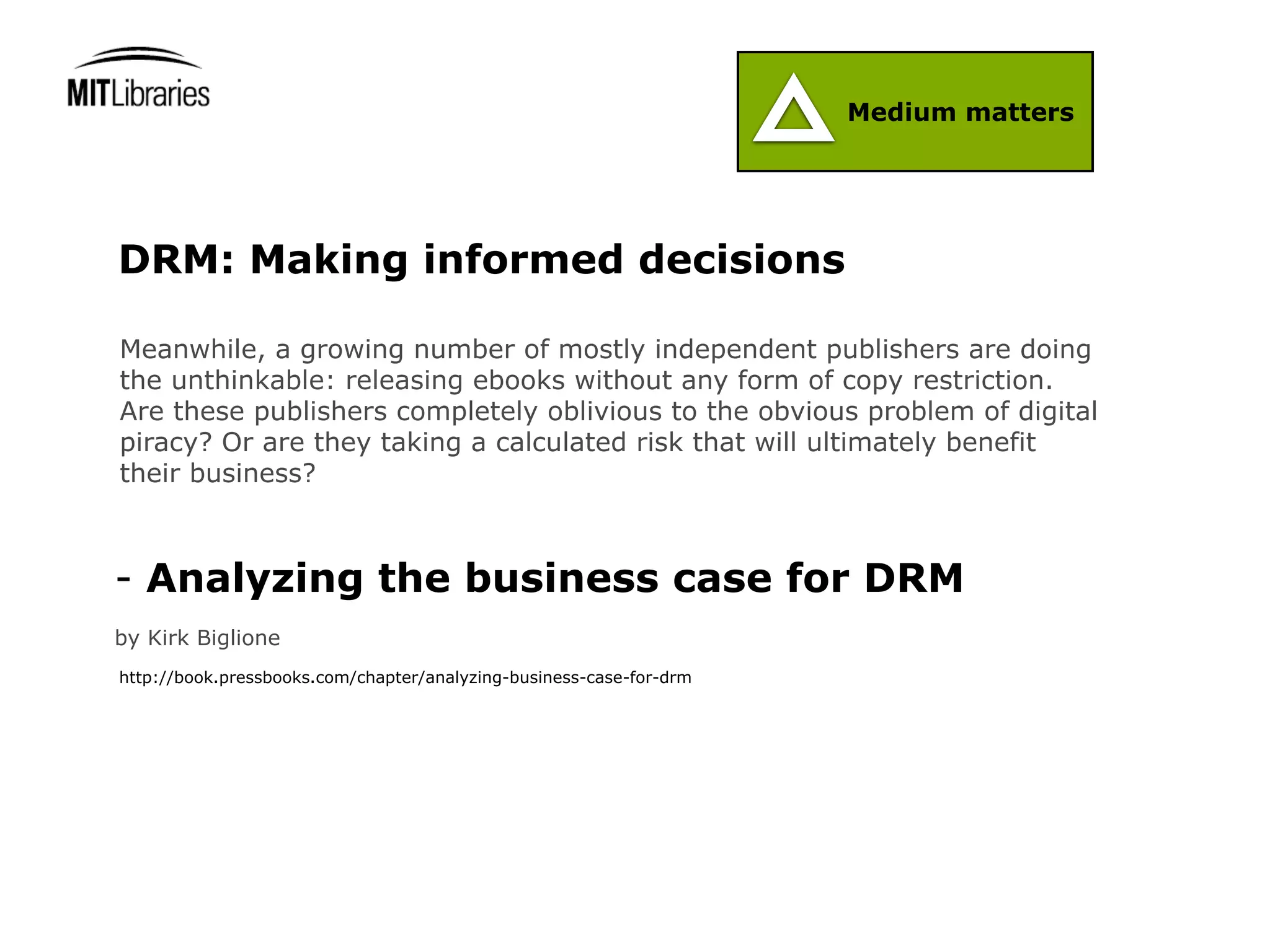 Medium matters




DRM: Making informed decisions

Meanwhile, a growing number of mostly independent publishers are doing
the unthinkable: releasing ebooks without any form of copy restriction.
Are these publishers completely oblivious to the obvious problem of digital
piracy? Or are they taking a calculated risk that will ultimately benefit
their business?



- Analyzing the business case for DRM
by Kirk Biglione
http://book.pressbooks.com/chapter/analyzing-business-case-for-drm
 