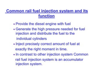 Common rail fuel injection system and its
function
 Provide the diesel engine with fuel
 Generate the high pressure needed for fuel
injection and distribute the fuel to the
individual cylinders
 Inject precisely correct amount of fuel at
exactly the right moment in time.
 In contrast to other injection system Common
rail fuel injection system is an accumulator
injection system.
 