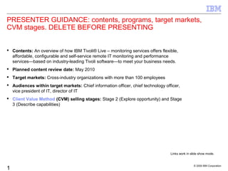 © 2009 IBM Corporation
1
PRESENTER GUIDANCE: contents, programs, target markets,
CVM stages. DELETE BEFORE PRESENTING
 Contents: An overview of how IBM Tivoli® Live – monitoring services offers flexible,
affordable, configurable and self-service remote IT monitoring and performance
services—based on industry-leading Tivoli software—to meet your business needs.
 Planned content review date: May 2010
 Target markets: Cross-industry organizations with more than 100 employees
 Audiences within target markets: Chief information officer, chief technology officer,
vice president of IT, director of IT
 Client Value Method (CVM) selling stages: Stage 2 (Explore opportunity) and Stage
3 (Describe capabilities)
Links work in slide show mode.
 