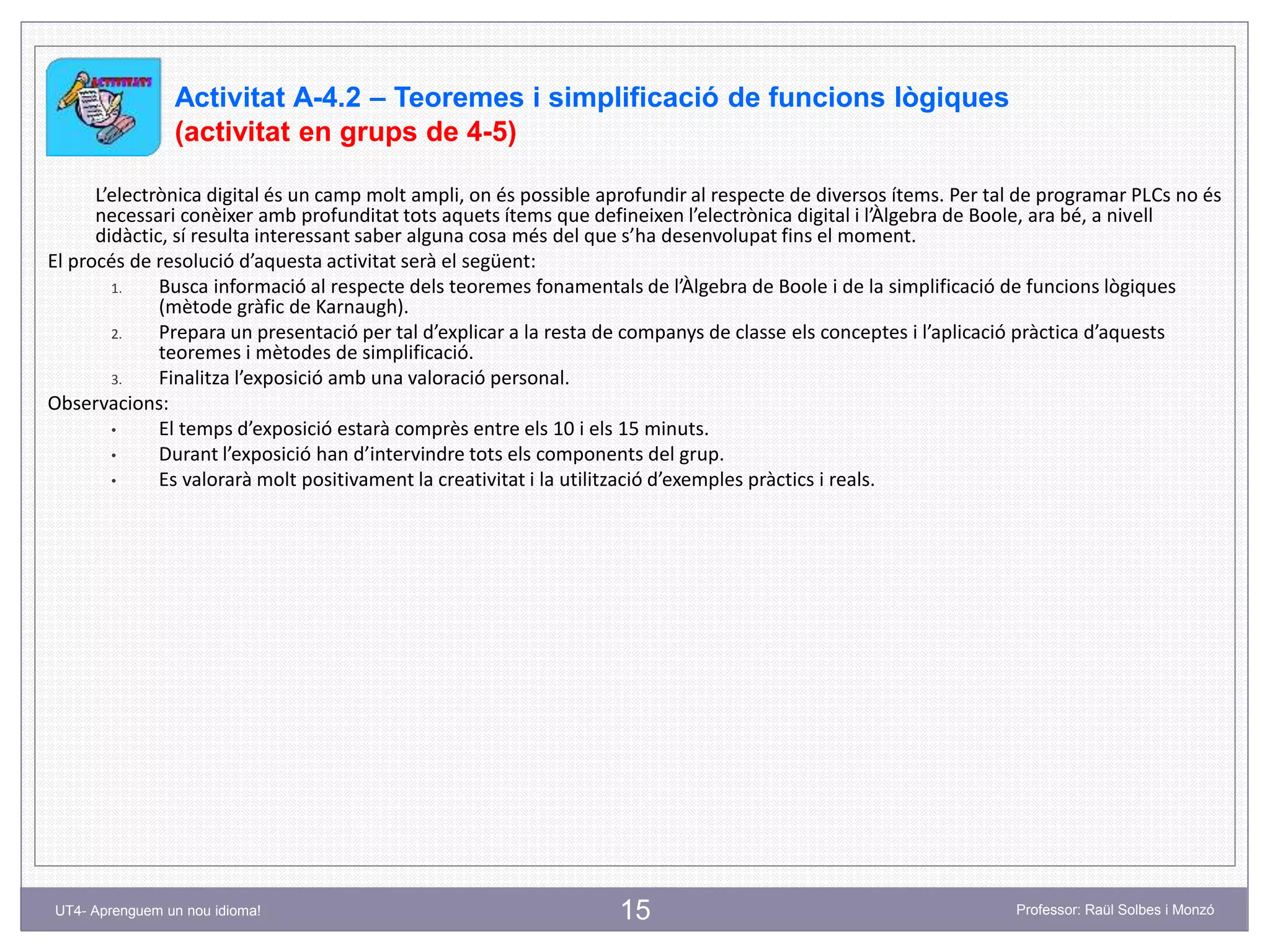 15 Professor: Raül Solbes i MonzóUT4- Aprenguem un nou idioma!
Activitat A-4.2 – Teoremes i simplificació de funcions lògiques
(activitat en grups de 4-5)
L’electrònica digital és un camp molt ampli, on és possible aprofundir al respecte de diversos ítems. Per tal de programar PLCs no és
necessari conèixer amb profunditat tots aquets ítems que defineixen l’electrònica digital i l’Àlgebra de Boole, ara bé, a nivell
didàctic, sí resulta interessant saber alguna cosa més del que s’ha desenvolupat fins el moment.
El procés de resolució d’aquesta activitat serà el següent:
1. Busca informació al respecte dels teoremes fonamentals de l’Àlgebra de Boole i de la simplificació de funcions lògiques
(mètode gràfic de Karnaugh).
2. Prepara un presentació per tal d’explicar a la resta de companys de classe els conceptes i l’aplicació pràctica d’aquests
teoremes i mètodes de simplificació.
3. Finalitza l’exposició amb una valoració personal.
Observacions:
• El temps d’exposició estarà comprès entre els 10 i els 15 minuts.
• Durant l’exposició han d’intervindre tots els components del grup.
• Es valorarà molt positivament la creativitat i la utilització d’exemples pràctics i reals.
 