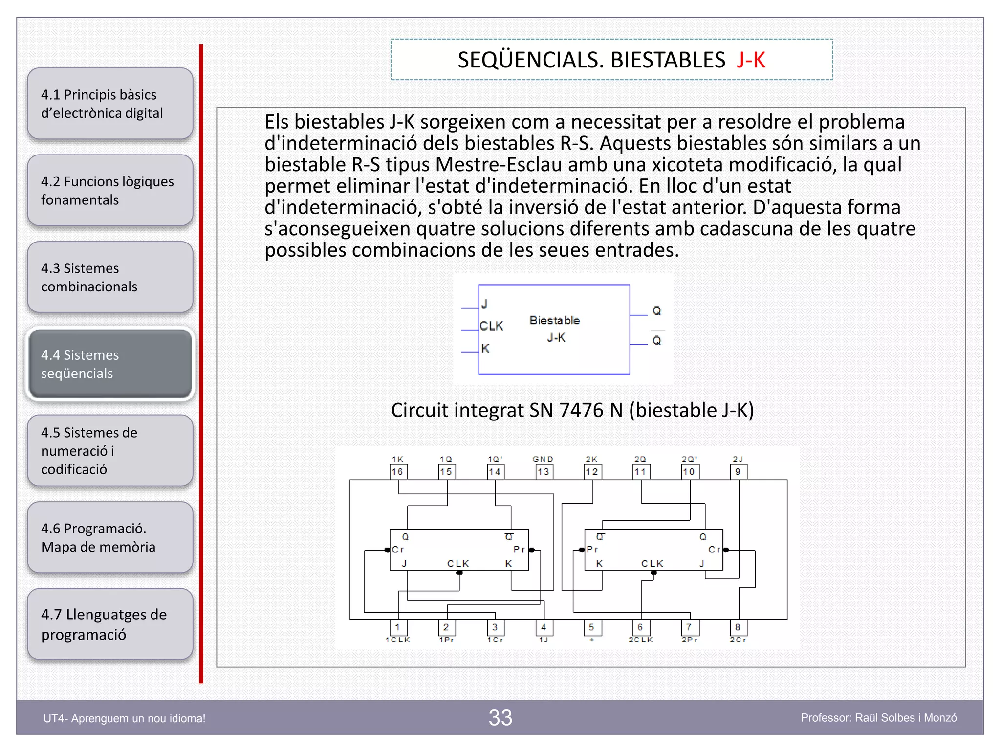 33
SEQÜENCIALS. BIESTABLES J-K
Professor: Raül Solbes i MonzóUT4- Aprenguem un nou idioma!
4.1 Principis bàsics
d’electrònica digital
4.2 Funcions lògiques
fonamentals
4.5 Sistemes de
numeració i
codificació
4.6 Programació.
Mapa de memòria
4.7 Llenguatges de
programació
4.3 Sistemes
combinacionals
4.4 Sistemes
seqüencials
Els biestables J-K sorgeixen com a necessitat per a resoldre el problema
d'indeterminació dels biestables R-S. Aquests biestables són similars a un
biestable R-S tipus Mestre-Esclau amb una xicoteta modificació, la qual
permet eliminar l'estat d'indeterminació. En lloc d'un estat
d'indeterminació, s'obté la inversió de l'estat anterior. D'aquesta forma
s'aconsegueixen quatre solucions diferents amb cadascuna de les quatre
possibles combinacions de les seues entrades.
Circuit integrat SN 7476 N (biestable J-K)
 
