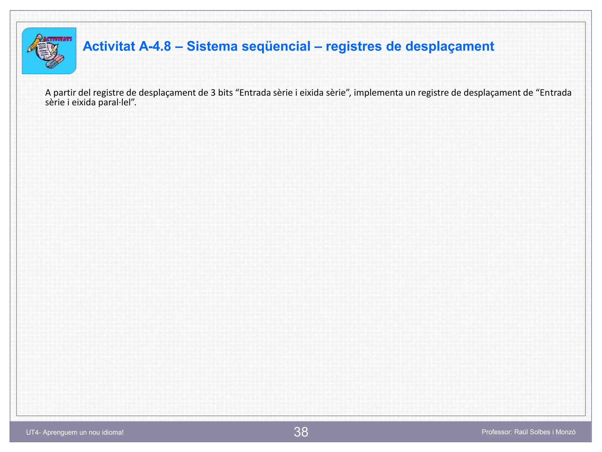 38 Professor: Raül Solbes i MonzóUT4- Aprenguem un nou idioma!
Activitat A-4.8 – Sistema seqüencial – registres de desplaçament
A partir del registre de desplaçament de 3 bits “Entrada sèrie i eixida sèrie”, implementa un registre de desplaçament de “Entrada
sèrie i eixida paral·lel”.
 