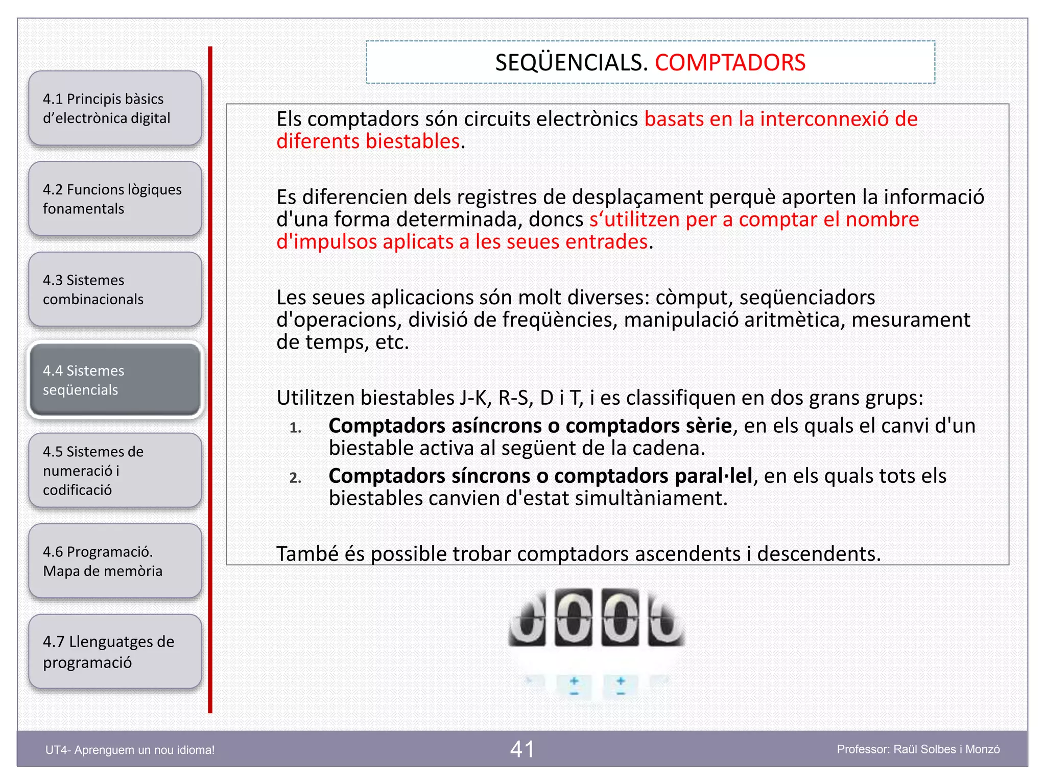41
SEQÜENCIALS. COMPTADORS
Professor: Raül Solbes i MonzóUT4- Aprenguem un nou idioma!
4.1 Principis bàsics
d’electrònica digital
4.2 Funcions lògiques
fonamentals
4.5 Sistemes de
numeració i
codificació
4.6 Programació.
Mapa de memòria
4.7 Llenguatges de
programació
4.3 Sistemes
combinacionals
4.4 Sistemes
seqüencials
Els comptadors són circuits electrònics basats en la interconnexió de
diferents biestables.
Es diferencien dels registres de desplaçament perquè aporten la informació
d'una forma determinada, doncs s‘utilitzen per a comptar el nombre
d'impulsos aplicats a les seues entrades.
Les seues aplicacions són molt diverses: còmput, seqüenciadors
d'operacions, divisió de freqüències, manipulació aritmètica, mesurament
de temps, etc.
Utilitzen biestables J-K, R-S, D i T, i es classifiquen en dos grans grups:
1. Comptadors asíncrons o comptadors sèrie, en els quals el canvi d'un
biestable activa al següent de la cadena.
2. Comptadors síncrons o comptadors paral·lel, en els quals tots els
biestables canvien d'estat simultàniament.
També és possible trobar comptadors ascendents i descendents.
 