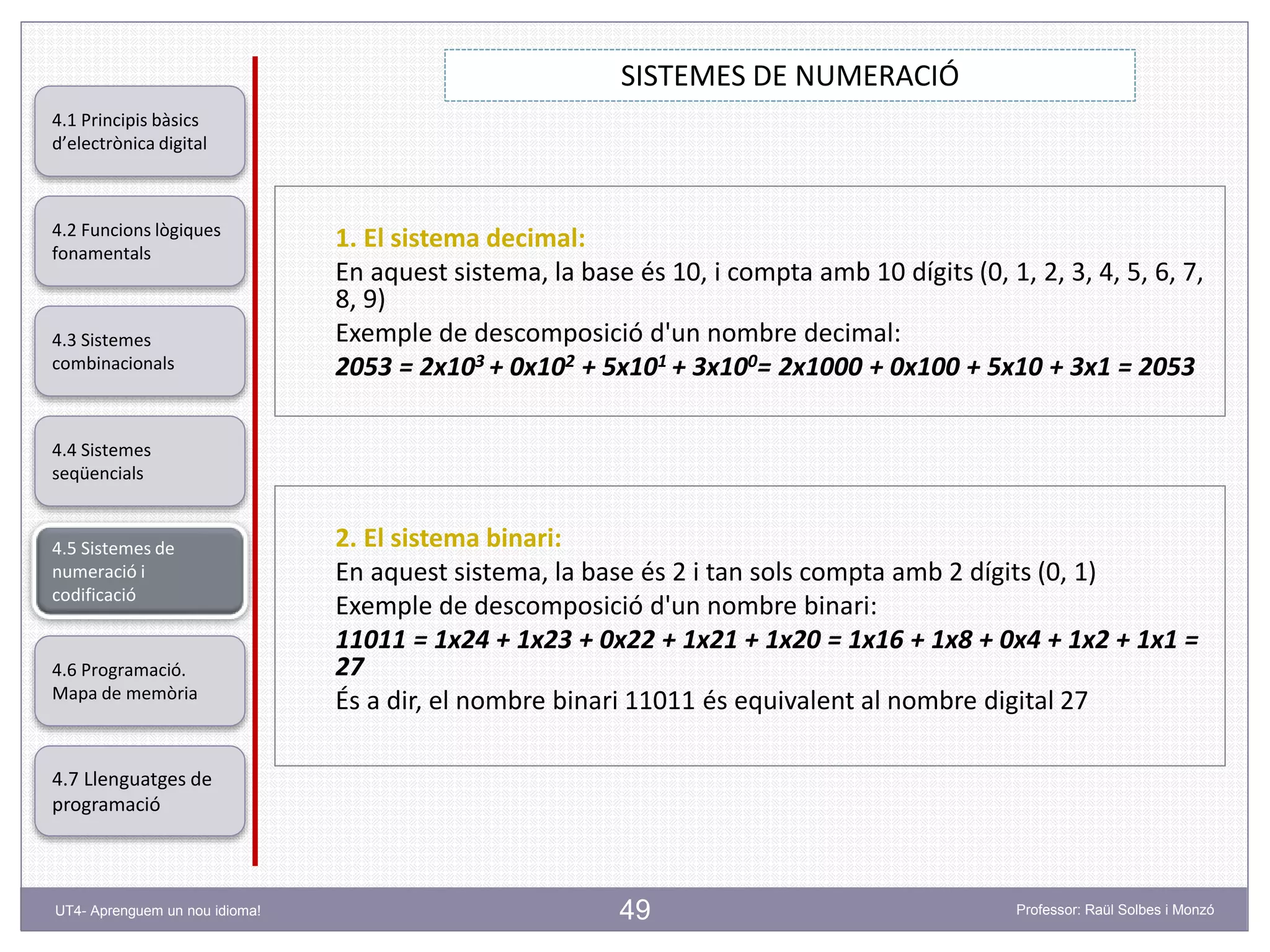 49
SISTEMES DE NUMERACIÓ
Professor: Raül Solbes i MonzóUT4- Aprenguem un nou idioma!
4.1 Principis bàsics
d’electrònica digital
4.2 Funcions lògiques
fonamentals
4.5 Sistemes de
numeració i
codificació
4.6 Programació.
Mapa de memòria
4.7 Llenguatges de
programació
4.3 Sistemes
combinacionals
4.4 Sistemes
seqüencials
1. El sistema decimal:
En aquest sistema, la base és 10, i compta amb 10 dígits (0, 1, 2, 3, 4, 5, 6, 7,
8, 9)
Exemple de descomposició d'un nombre decimal:
2053 = 2x103 + 0x102 + 5x101 + 3x100= 2x1000 + 0x100 + 5x10 + 3x1 = 2053
2. El sistema binari:
En aquest sistema, la base és 2 i tan sols compta amb 2 dígits (0, 1)
Exemple de descomposició d'un nombre binari:
11011 = 1x24 + 1x23 + 0x22 + 1x21 + 1x20 = 1x16 + 1x8 + 0x4 + 1x2 + 1x1 =
27
És a dir, el nombre binari 11011 és equivalent al nombre digital 27
 