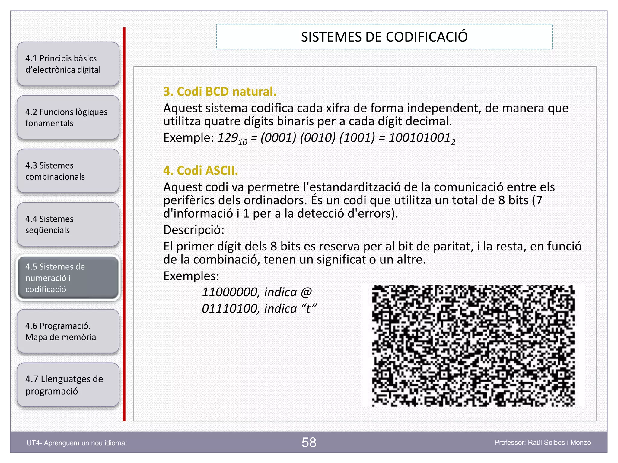 58
SISTEMES DE CODIFICACIÓ
Professor: Raül Solbes i MonzóUT4- Aprenguem un nou idioma!
4.1 Principis bàsics
d’electrònica digital
4.2 Funcions lògiques
fonamentals
4.5 Sistemes de
numeració i
codificació
4.6 Programació.
Mapa de memòria
4.7 Llenguatges de
programació
4.3 Sistemes
combinacionals
4.4 Sistemes
seqüencials
3. Codi BCD natural.
Aquest sistema codifica cada xifra de forma independent, de manera que
utilitza quatre dígits binaris per a cada dígit decimal.
Exemple: 12910 = (0001) (0010) (1001) = 1001010012
4. Codi ASCII.
Aquest codi va permetre l'estandardització de la comunicació entre els
perifèrics dels ordinadors. És un codi que utilitza un total de 8 bits (7
d'informació i 1 per a la detecció d'errors).
Descripció:
El primer dígit dels 8 bits es reserva per al bit de paritat, i la resta, en funció
de la combinació, tenen un significat o un altre.
Exemples:
11000000, indica @
01110100, indica “t”
 