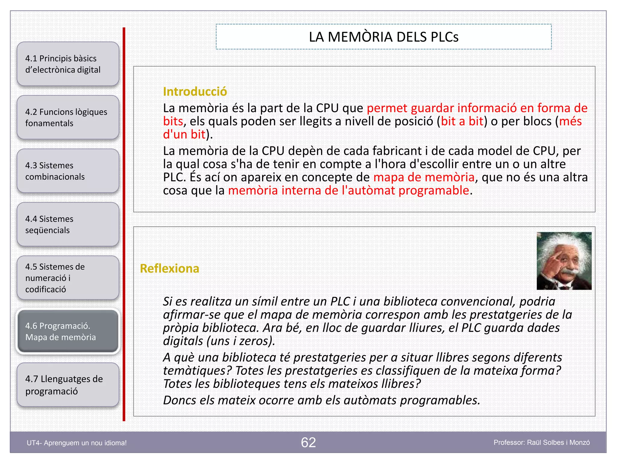 62
LA MEMÒRIA DELS PLCs
Professor: Raül Solbes i MonzóUT4- Aprenguem un nou idioma!
4.1 Principis bàsics
d’electrònica digital
4.2 Funcions lògiques
fonamentals
4.5 Sistemes de
numeració i
codificació
4.6 Programació.
Mapa de memòria
4.7 Llenguatges de
programació
4.3 Sistemes
combinacionals
4.4 Sistemes
seqüencials
Introducció
La memòria és la part de la CPU que permet guardar informació en forma de
bits, els quals poden ser llegits a nivell de posició (bit a bit) o per blocs (més
d'un bit).
La memòria de la CPU depèn de cada fabricant i de cada model de CPU, per
la qual cosa s'ha de tenir en compte a l'hora d'escollir entre un o un altre
PLC. És ací on apareix en concepte de mapa de memòria, que no és una altra
cosa que la memòria interna de l'autòmat programable.
Reflexiona
Si es realitza un símil entre un PLC i una biblioteca convencional, podria
afirmar-se que el mapa de memòria correspon amb les prestatgeries de la
pròpia biblioteca. Ara bé, en lloc de guardar lliures, el PLC guarda dades
digitals (uns i zeros).
A què una biblioteca té prestatgeries per a situar llibres segons diferents
temàtiques? Totes les prestatgeries es classifiquen de la mateixa forma?
Totes les biblioteques tens els mateixos llibres?
Doncs els mateix ocorre amb els autòmats programables.
 