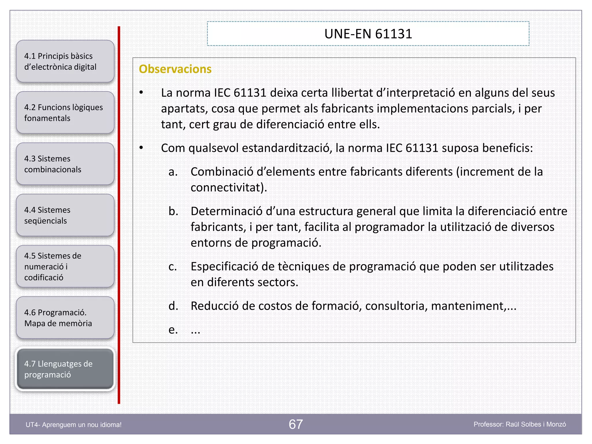 67
UNE-EN 61131
Professor: Raül Solbes i MonzóUT4- Aprenguem un nou idioma!
4.1 Principis bàsics
d’electrònica digital
4.2 Funcions lògiques
fonamentals
4.5 Sistemes de
numeració i
codificació
4.6 Programació.
Mapa de memòria
4.7 Llenguatges de
programació
4.3 Sistemes
combinacionals
4.4 Sistemes
seqüencials
Observacions
• La norma IEC 61131 deixa certa llibertat d’interpretació en alguns del seus
apartats, cosa que permet als fabricants implementacions parcials, i per
tant, cert grau de diferenciació entre ells.
• Com qualsevol estandardització, la norma IEC 61131 suposa beneficis:
a. Combinació d’elements entre fabricants diferents (increment de la
connectivitat).
b. Determinació d’una estructura general que limita la diferenciació entre
fabricants, i per tant, facilita al programador la utilització de diversos
entorns de programació.
c. Especificació de tècniques de programació que poden ser utilitzades
en diferents sectors.
d. Reducció de costos de formació, consultoria, manteniment,...
e. ...
 
