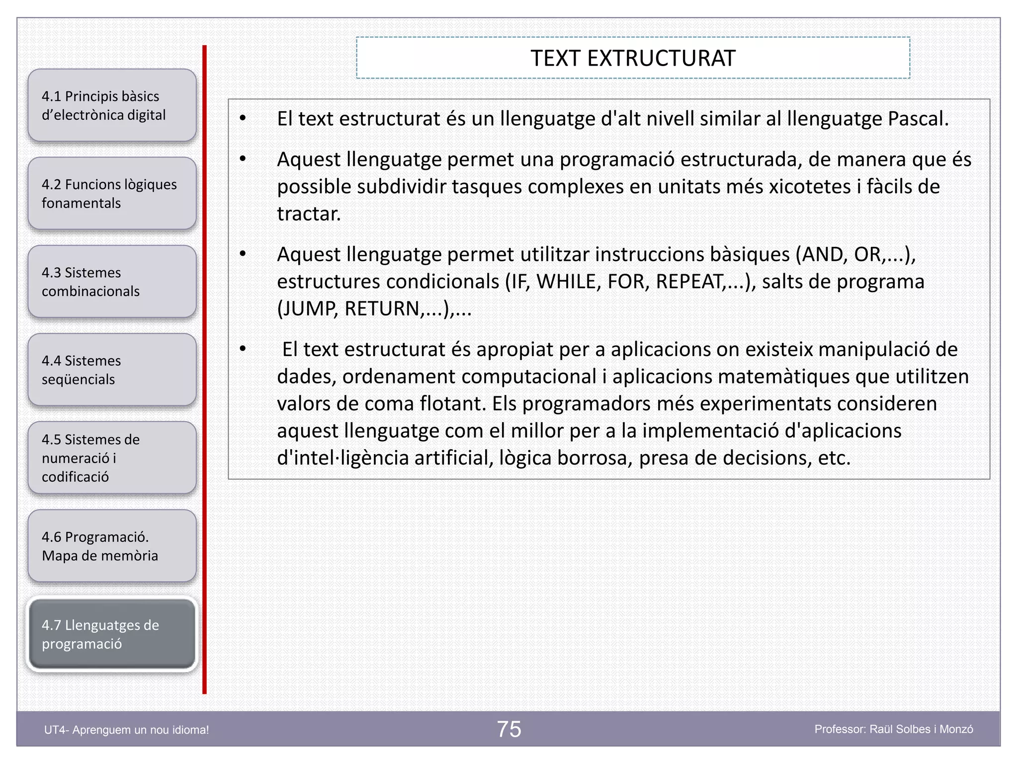 75
TEXT EXTRUCTURAT
Professor: Raül Solbes i MonzóUT4- Aprenguem un nou idioma!
4.1 Principis bàsics
d’electrònica digital
4.2 Funcions lògiques
fonamentals
4.5 Sistemes de
numeració i
codificació
4.6 Programació.
Mapa de memòria
4.7 Llenguatges de
programació
4.3 Sistemes
combinacionals
4.4 Sistemes
seqüencials
• El text estructurat és un llenguatge d'alt nivell similar al llenguatge Pascal.
• Aquest llenguatge permet una programació estructurada, de manera que és
possible subdividir tasques complexes en unitats més xicotetes i fàcils de
tractar.
• Aquest llenguatge permet utilitzar instruccions bàsiques (AND, OR,...),
estructures condicionals (IF, WHILE, FOR, REPEAT,...), salts de programa
(JUMP, RETURN,...),...
• El text estructurat és apropiat per a aplicacions on existeix manipulació de
dades, ordenament computacional i aplicacions matemàtiques que utilitzen
valors de coma flotant. Els programadors més experimentats consideren
aquest llenguatge com el millor per a la implementació d'aplicacions
d'intel·ligència artificial, lògica borrosa, presa de decisions, etc.
 