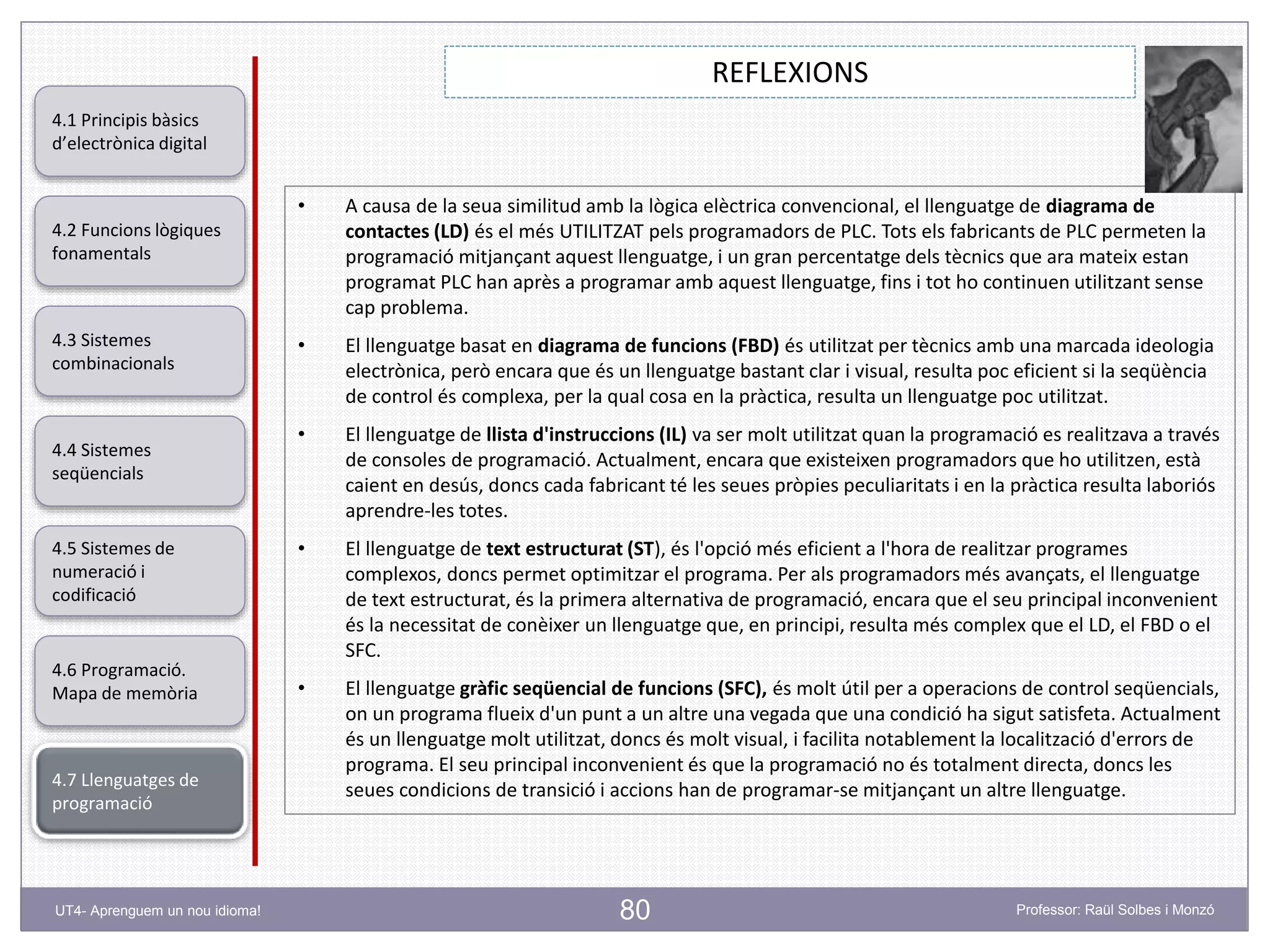 80
REFLEXIONS
Professor: Raül Solbes i MonzóUT4- Aprenguem un nou idioma!
4.1 Principis bàsics
d’electrònica digital
4.2 Funcions lògiques
fonamentals
4.5 Sistemes de
numeració i
codificació
4.6 Programació.
Mapa de memòria
4.7 Llenguatges de
programació
4.3 Sistemes
combinacionals
4.4 Sistemes
seqüencials
• A causa de la seua similitud amb la lògica elèctrica convencional, el llenguatge de diagrama de
contactes (LD) és el més UTILITZAT pels programadors de PLC. Tots els fabricants de PLC permeten la
programació mitjançant aquest llenguatge, i un gran percentatge dels tècnics que ara mateix estan
programat PLC han après a programar amb aquest llenguatge, fins i tot ho continuen utilitzant sense
cap problema.
• El llenguatge basat en diagrama de funcions (FBD) és utilitzat per tècnics amb una marcada ideologia
electrònica, però encara que és un llenguatge bastant clar i visual, resulta poc eficient si la seqüència
de control és complexa, per la qual cosa en la pràctica, resulta un llenguatge poc utilitzat.
• El llenguatge de llista d'instruccions (IL) va ser molt utilitzat quan la programació es realitzava a través
de consoles de programació. Actualment, encara que existeixen programadors que ho utilitzen, està
caient en desús, doncs cada fabricant té les seues pròpies peculiaritats i en la pràctica resulta laboriós
aprendre-les totes.
• El llenguatge de text estructurat (ST), és l'opció més eficient a l'hora de realitzar programes
complexos, doncs permet optimitzar el programa. Per als programadors més avançats, el llenguatge
de text estructurat, és la primera alternativa de programació, encara que el seu principal inconvenient
és la necessitat de conèixer un llenguatge que, en principi, resulta més complex que el LD, el FBD o el
SFC.
• El llenguatge gràfic seqüencial de funcions (SFC), és molt útil per a operacions de control seqüencials,
on un programa flueix d'un punt a un altre una vegada que una condició ha sigut satisfeta. Actualment
és un llenguatge molt utilitzat, doncs és molt visual, i facilita notablement la localització d'errors de
programa. El seu principal inconvenient és que la programació no és totalment directa, doncs les
seues condicions de transició i accions han de programar-se mitjançant un altre llenguatge.
 