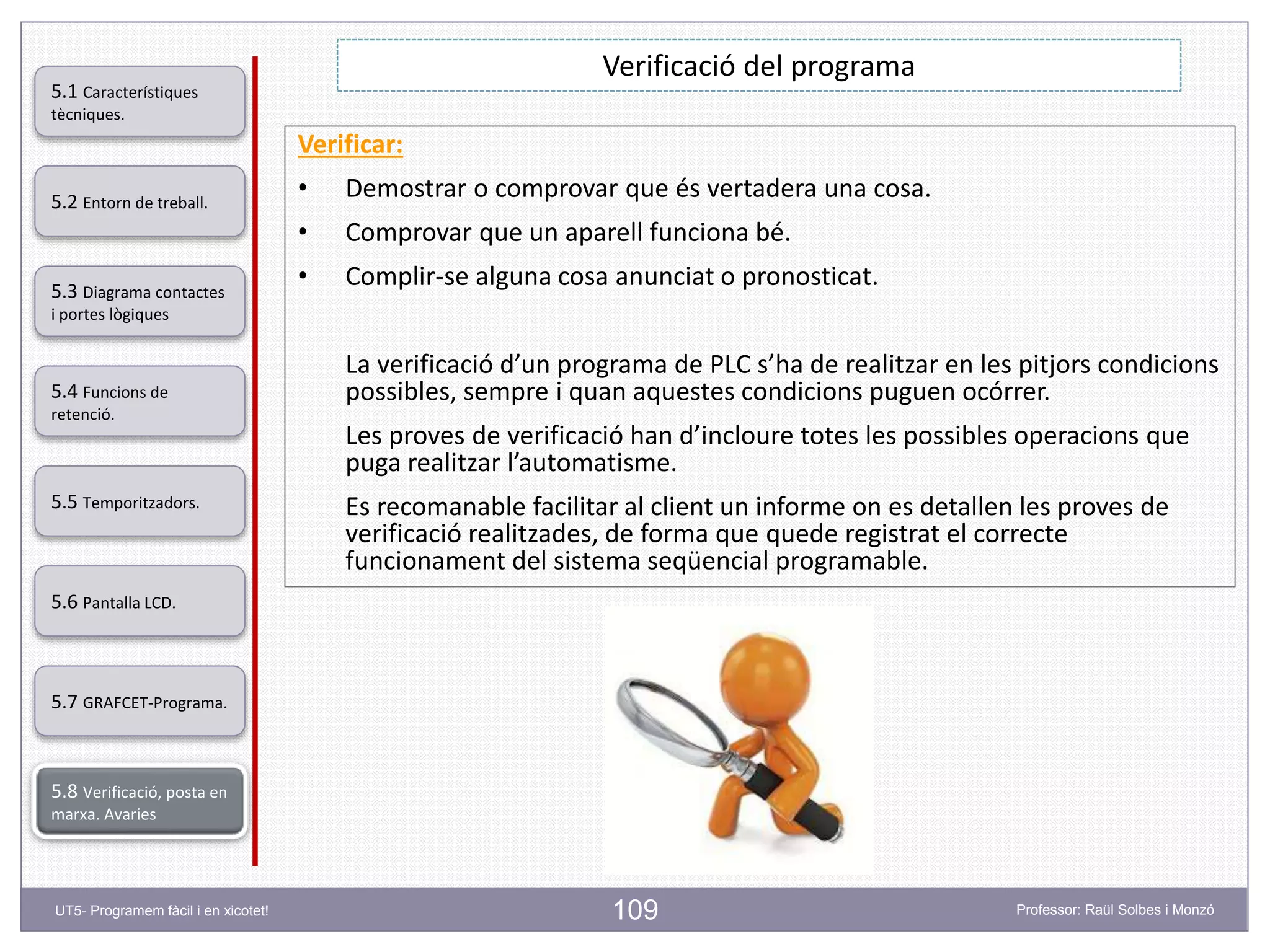 109
Verificació del programa
5.2 Entorn de treball.
5.3 Diagrama contactes
i portes lògiques
5.4 Funcions de
retenció.
5.5 Temporitzadors.
5.6 Pantalla LCD.
5.7 GRAFCET-Programa.
5.8 Verificació, posta en
marxa. Avaries
5.1 Característiques
tècniques.
UT5- Programem fàcil i en xicotet! Professor: Raül Solbes i Monzó
Verificar:
• Demostrar o comprovar que és vertadera una cosa.
• Comprovar que un aparell funciona bé.
• Complir-se alguna cosa anunciat o pronosticat.
La verificació d’un programa de PLC s’ha de realitzar en les pitjors condicions
possibles, sempre i quan aquestes condicions puguen ocórrer.
Les proves de verificació han d’incloure totes les possibles operacions que
puga realitzar l’automatisme.
Es recomanable facilitar al client un informe on es detallen les proves de
verificació realitzades, de forma que quede registrat el correcte
funcionament del sistema seqüencial programable.
 