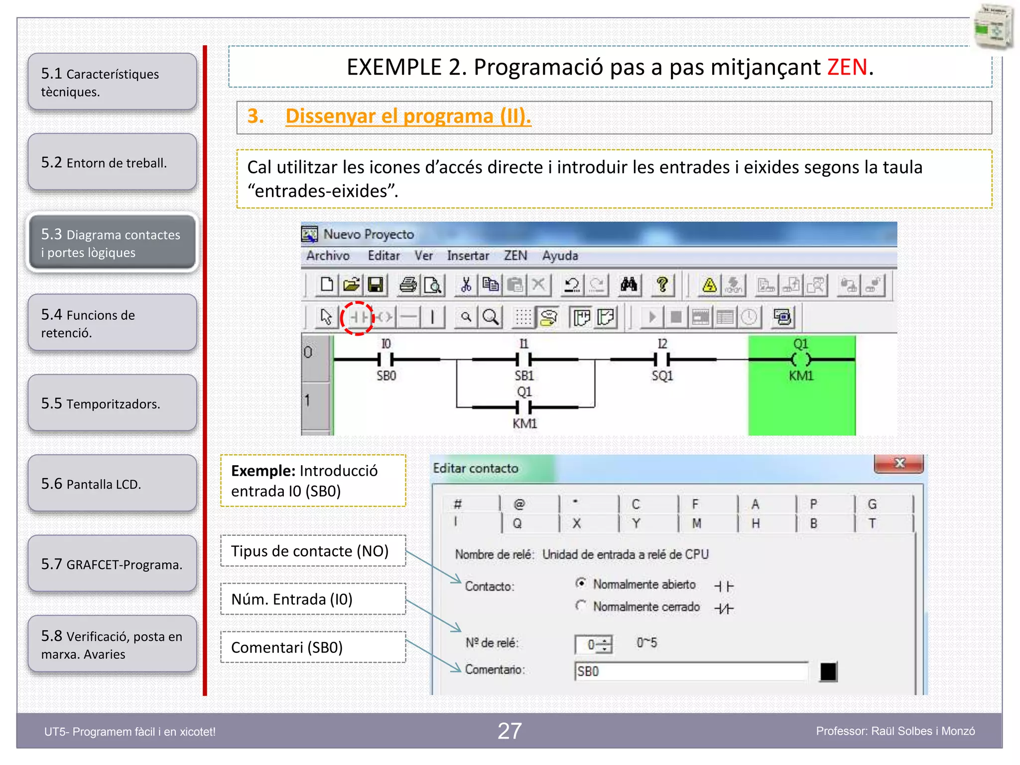 27
EXEMPLE 2. Programació pas a pas mitjançant ZEN.
3. Dissenyar el programa (II).
Cal utilitzar les icones d’accés directe i introduir les entrades i eixides segons la taula
“entrades-eixides”.
Exemple: Introducció
entrada I0 (SB0)
Tipus de contacte (NO)
Núm. Entrada (I0)
Comentari (SB0)
5.2 Entorn de treball.
5.3 Diagrama contactes
i portes lògiques
5.4 Funcions de
retenció.
5.5 Temporitzadors.
5.6 Pantalla LCD.
5.7 GRAFCET-Programa.
5.8 Verificació, posta en
marxa. Avaries
5.1 Característiques
tècniques.
UT5- Programem fàcil i en xicotet! Professor: Raül Solbes i Monzó
 