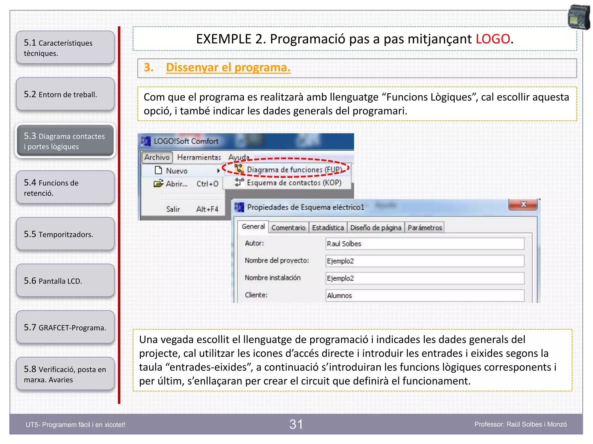 31
EXEMPLE 2. Programació pas a pas mitjançant LOGO.
3. Dissenyar el programa.
Com que el programa es realitzarà amb llenguatge “Funcions Lògiques”, cal escollir aquesta
opció, i també indicar les dades generals del programari.
Una vegada escollit el llenguatge de programació i indicades les dades generals del
projecte, cal utilitzar les icones d’accés directe i introduir les entrades i eixides segons la
taula “entrades-eixides”, a continuació s’introduiran les funcions lògiques corresponents i
per últim, s’enllaçaran per crear el circuit que definirà el funcionament.
5.2 Entorn de treball.
5.3 Diagrama contactes
i portes lògiques
5.4 Funcions de
retenció.
5.5 Temporitzadors.
5.6 Pantalla LCD.
5.7 GRAFCET-Programa.
5.8 Verificació, posta en
marxa. Avaries
5.1 Característiques
tècniques.
UT5- Programem fàcil i en xicotet! Professor: Raül Solbes i Monzó
 