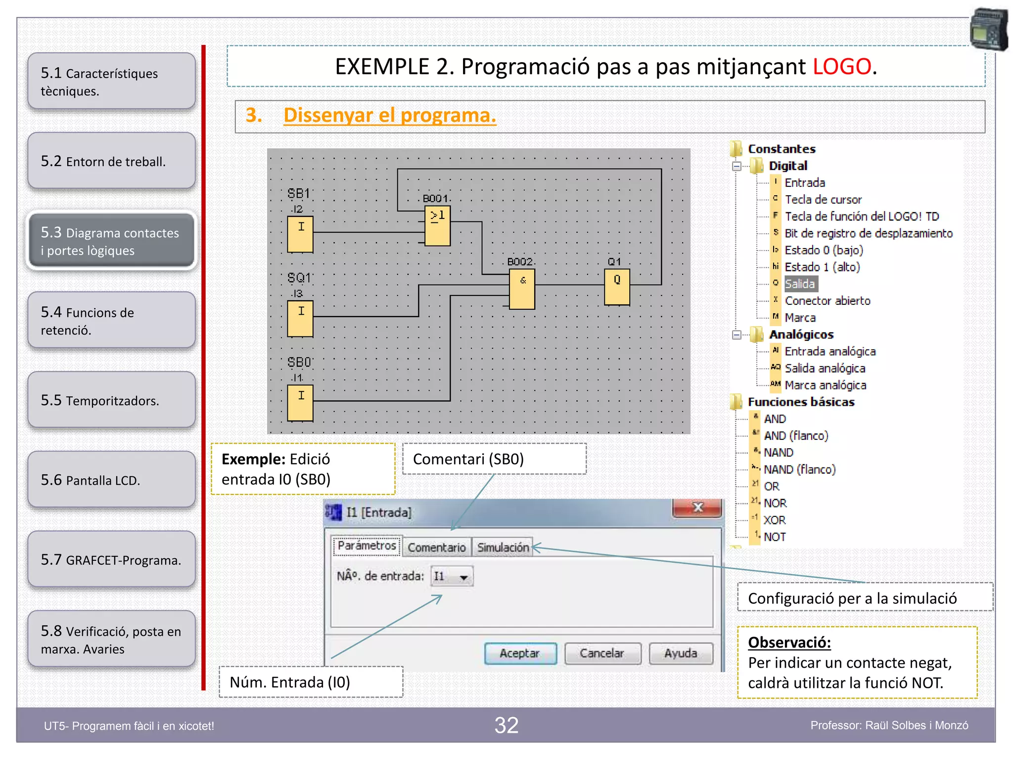 32
EXEMPLE 2. Programació pas a pas mitjançant LOGO.
3. Dissenyar el programa.
Exemple: Edició
entrada I0 (SB0)
Núm. Entrada (I0)
Comentari (SB0)
Configuració per a la simulació
Observació:
Per indicar un contacte negat,
caldrà utilitzar la funció NOT.
5.2 Entorn de treball.
5.3 Diagrama contactes
i portes lògiques
5.4 Funcions de
retenció.
5.5 Temporitzadors.
5.6 Pantalla LCD.
5.7 GRAFCET-Programa.
5.8 Verificació, posta en
marxa. Avaries
5.1 Característiques
tècniques.
UT5- Programem fàcil i en xicotet! Professor: Raül Solbes i Monzó
 