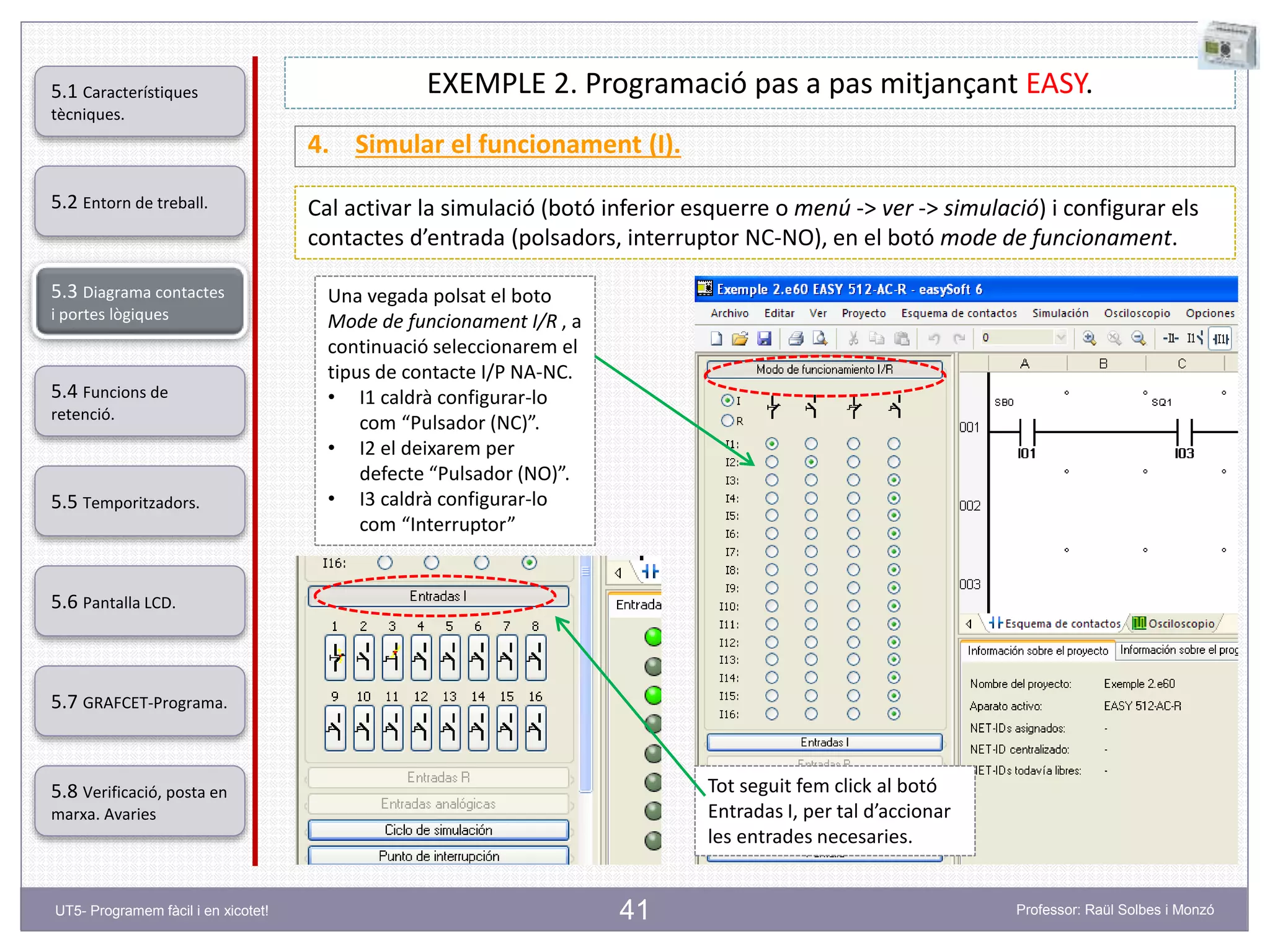 41
EXEMPLE 2. Programació pas a pas mitjançant EASY.
4. Simular el funcionament (I).
Cal activar la simulació (botó inferior esquerre o menú -> ver -> simulació) i configurar els
contactes d’entrada (polsadors, interruptor NC-NO), en el botó mode de funcionament.
Una vegada polsat el boto
Mode de funcionament I/R , a
continuació seleccionarem el
tipus de contacte I/P NA-NC.
• I1 caldrà configurar-lo
com “Pulsador (NC)”.
• I2 el deixarem per
defecte “Pulsador (NO)”.
• I3 caldrà configurar-lo
com “Interruptor”
Tot seguit fem click al botó
Entradas I, per tal d’accionar
les entrades necesaries.
5.2 Entorn de treball.
5.3 Diagrama contactes
i portes lògiques
5.4 Funcions de
retenció.
5.5 Temporitzadors.
5.6 Pantalla LCD.
5.7 GRAFCET-Programa.
5.8 Verificació, posta en
marxa. Avaries
5.1 Característiques
tècniques.
UT5- Programem fàcil i en xicotet! Professor: Raül Solbes i Monzó
 