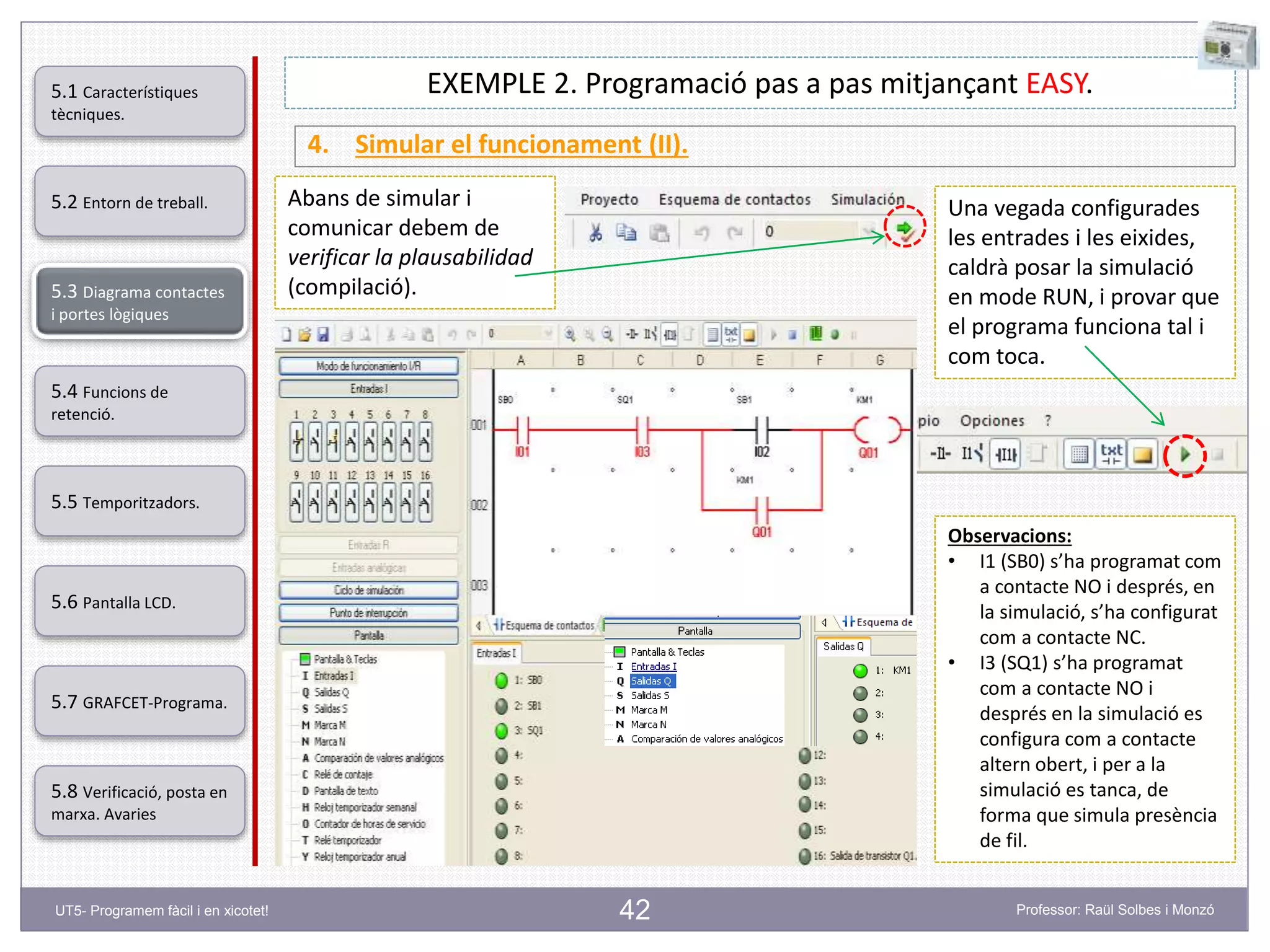 42
EXEMPLE 2. Programació pas a pas mitjançant EASY.
4. Simular el funcionament (II).
Una vegada configurades
les entrades i les eixides,
caldrà posar la simulació
en mode RUN, i provar que
el programa funciona tal i
com toca.
Observacions:
• I1 (SB0) s’ha programat com
a contacte NO i després, en
la simulació, s’ha configurat
com a contacte NC.
• I3 (SQ1) s’ha programat
com a contacte NO i
després en la simulació es
configura com a contacte
altern obert, i per a la
simulació es tanca, de
forma que simula presència
de fil.
Abans de simular i
comunicar debem de
verificar la plausabilidad
(compilació).
5.2 Entorn de treball.
5.3 Diagrama contactes
i portes lògiques
5.4 Funcions de
retenció.
5.5 Temporitzadors.
5.6 Pantalla LCD.
5.7 GRAFCET-Programa.
5.8 Verificació, posta en
marxa. Avaries
5.1 Característiques
tècniques.
UT5- Programem fàcil i en xicotet! Professor: Raül Solbes i Monzó
 