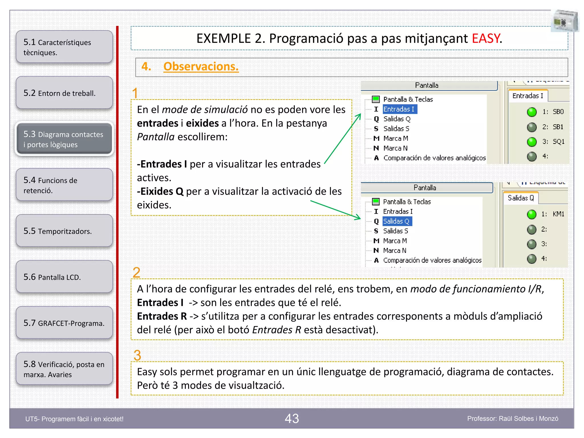 43
EXEMPLE 2. Programació pas a pas mitjançant EASY.
4. Observacions.
En el mode de simulació no es poden vore les
entrades i eixides a l’hora. En la pestanya
Pantalla escollirem:
-Entrades I per a visualitzar les entrades
actives.
-Eixides Q per a visualitzar la activació de les
eixides.
A l’hora de configurar les entrades del relé, ens trobem, en modo de funcionamiento I/R,
Entrades I -> son les entrades que té el relé.
Entrades R -> s’utilitza per a configurar les entrades corresponents a mòduls d’ampliació
del relé (per això el botó Entrades R està desactivat).
Easy sols permet programar en un únic llenguatge de programació, diagrama de contactes.
Però té 3 modes de visualtzació.
1
2
3
5.2 Entorn de treball.
5.3 Diagrama contactes
i portes lògiques
5.4 Funcions de
retenció.
5.5 Temporitzadors.
5.6 Pantalla LCD.
5.7 GRAFCET-Programa.
5.8 Verificació, posta en
marxa. Avaries
5.1 Característiques
tècniques.
UT5- Programem fàcil i en xicotet! Professor: Raül Solbes i Monzó
 