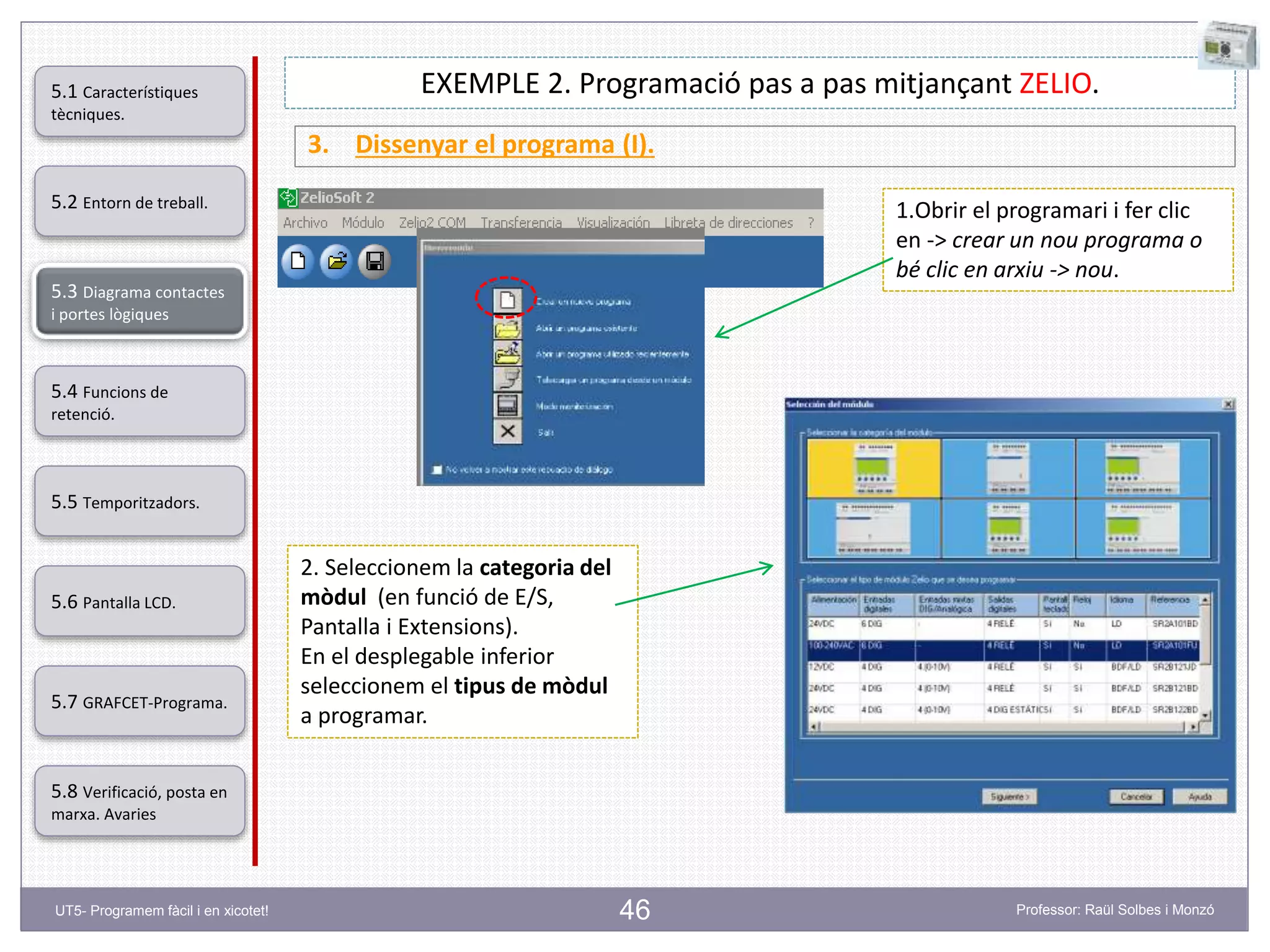 46
EXEMPLE 2. Programació pas a pas mitjançant ZELIO.
3. Dissenyar el programa (I).
1.Obrir el programari i fer clic
en -> crear un nou programa o
bé clic en arxiu -> nou.
2. Seleccionem la categoria del
mòdul (en funció de E/S,
Pantalla i Extensions).
En el desplegable inferior
seleccionem el tipus de mòdul
a programar.
5.2 Entorn de treball.
5.3 Diagrama contactes
i portes lògiques
5.4 Funcions de
retenció.
5.5 Temporitzadors.
5.6 Pantalla LCD.
5.7 GRAFCET-Programa.
5.8 Verificació, posta en
marxa. Avaries
5.1 Característiques
tècniques.
UT5- Programem fàcil i en xicotet! Professor: Raül Solbes i Monzó
 