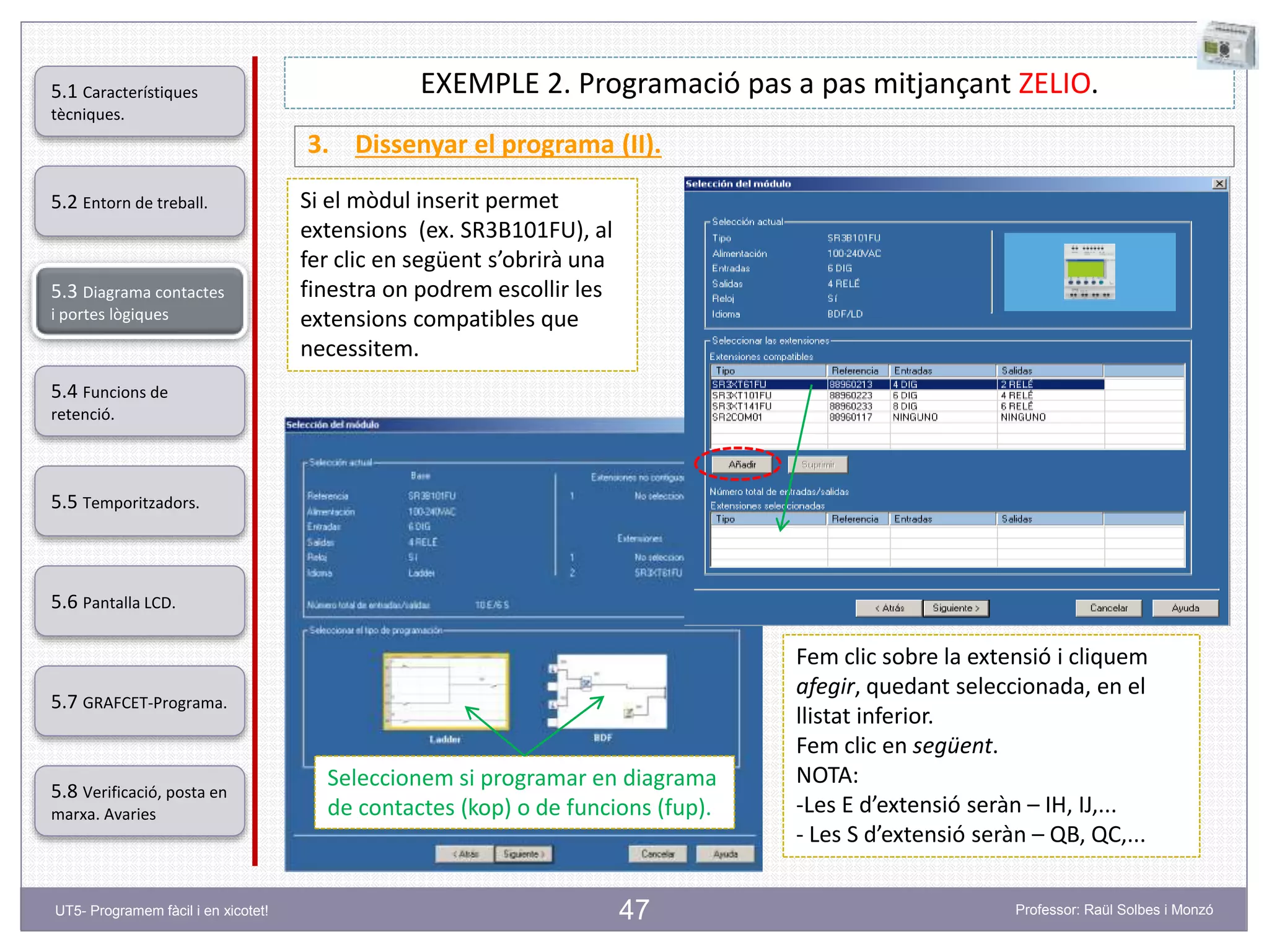 47
EXEMPLE 2. Programació pas a pas mitjançant ZELIO.
3. Dissenyar el programa (II).
Si el mòdul inserit permet
extensions (ex. SR3B101FU), al
fer clic en següent s’obrirà una
finestra on podrem escollir les
extensions compatibles que
necessitem.
Fem clic sobre la extensió i cliquem
afegir, quedant seleccionada, en el
llistat inferior.
Fem clic en següent.
NOTA:
-Les E d’extensió seràn – IH, IJ,...
- Les S d’extensió seràn – QB, QC,...
Seleccionem si programar en diagrama
de contactes (kop) o de funcions (fup).
5.2 Entorn de treball.
5.3 Diagrama contactes
i portes lògiques
5.4 Funcions de
retenció.
5.5 Temporitzadors.
5.6 Pantalla LCD.
5.7 GRAFCET-Programa.
5.8 Verificació, posta en
marxa. Avaries
5.1 Característiques
tècniques.
UT5- Programem fàcil i en xicotet! Professor: Raül Solbes i Monzó
 