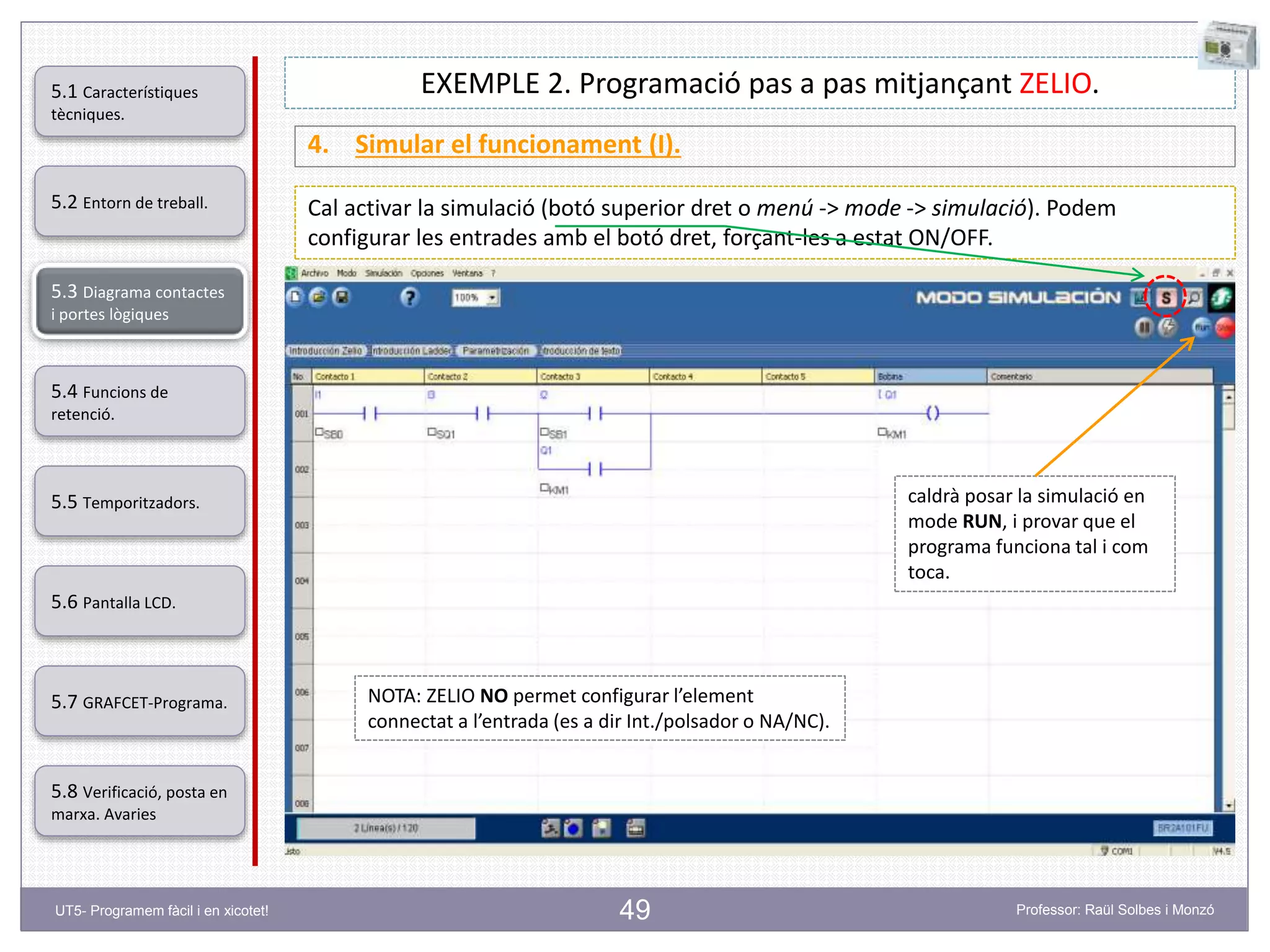 49
EXEMPLE 2. Programació pas a pas mitjançant ZELIO.
4. Simular el funcionament (I).
Cal activar la simulació (botó superior dret o menú -> mode -> simulació). Podem
configurar les entrades amb el botó dret, forçant-les a estat ON/OFF.
NOTA: ZELIO NO permet configurar l’element
connectat a l’entrada (es a dir Int./polsador o NA/NC).
caldrà posar la simulació en
mode RUN, i provar que el
programa funciona tal i com
toca.
5.2 Entorn de treball.
5.3 Diagrama contactes
i portes lògiques
5.4 Funcions de
retenció.
5.5 Temporitzadors.
5.6 Pantalla LCD.
5.7 GRAFCET-Programa.
5.8 Verificació, posta en
marxa. Avaries
5.1 Característiques
tècniques.
UT5- Programem fàcil i en xicotet! Professor: Raül Solbes i Monzó
 