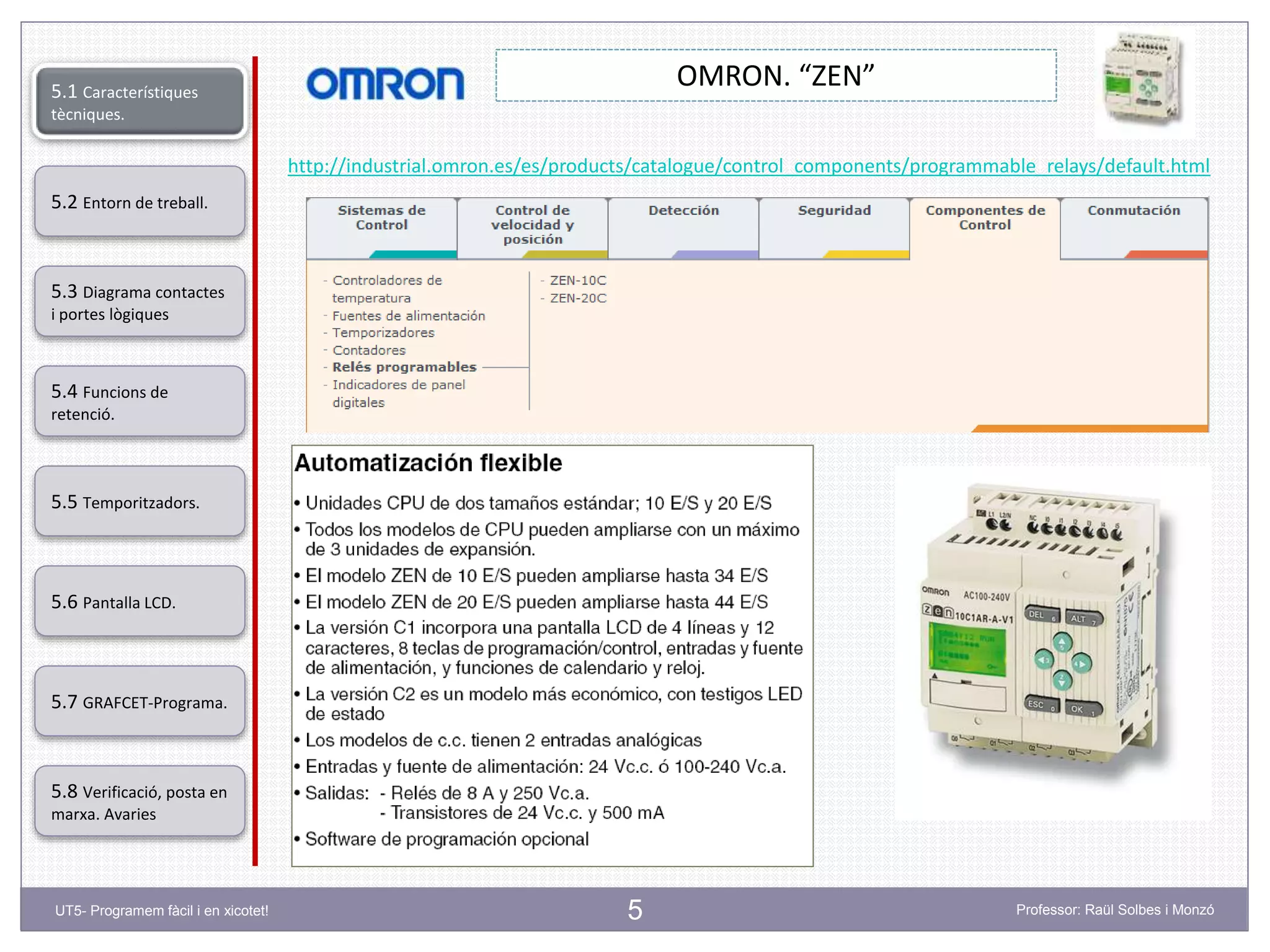 5
OMRON. “ZEN”
http://industrial.omron.es/es/products/catalogue/control_components/programmable_relays/default.html
5.2 Entorn de treball.
5.3 Diagrama contactes
i portes lògiques
5.4 Funcions de
retenció.
5.5 Temporitzadors.
5.6 Pantalla LCD.
5.7 GRAFCET-Programa.
5.8 Verificació, posta en
marxa. Avaries
5.1 Característiques
tècniques.
UT5- Programem fàcil i en xicotet! Professor: Raül Solbes i Monzó
 