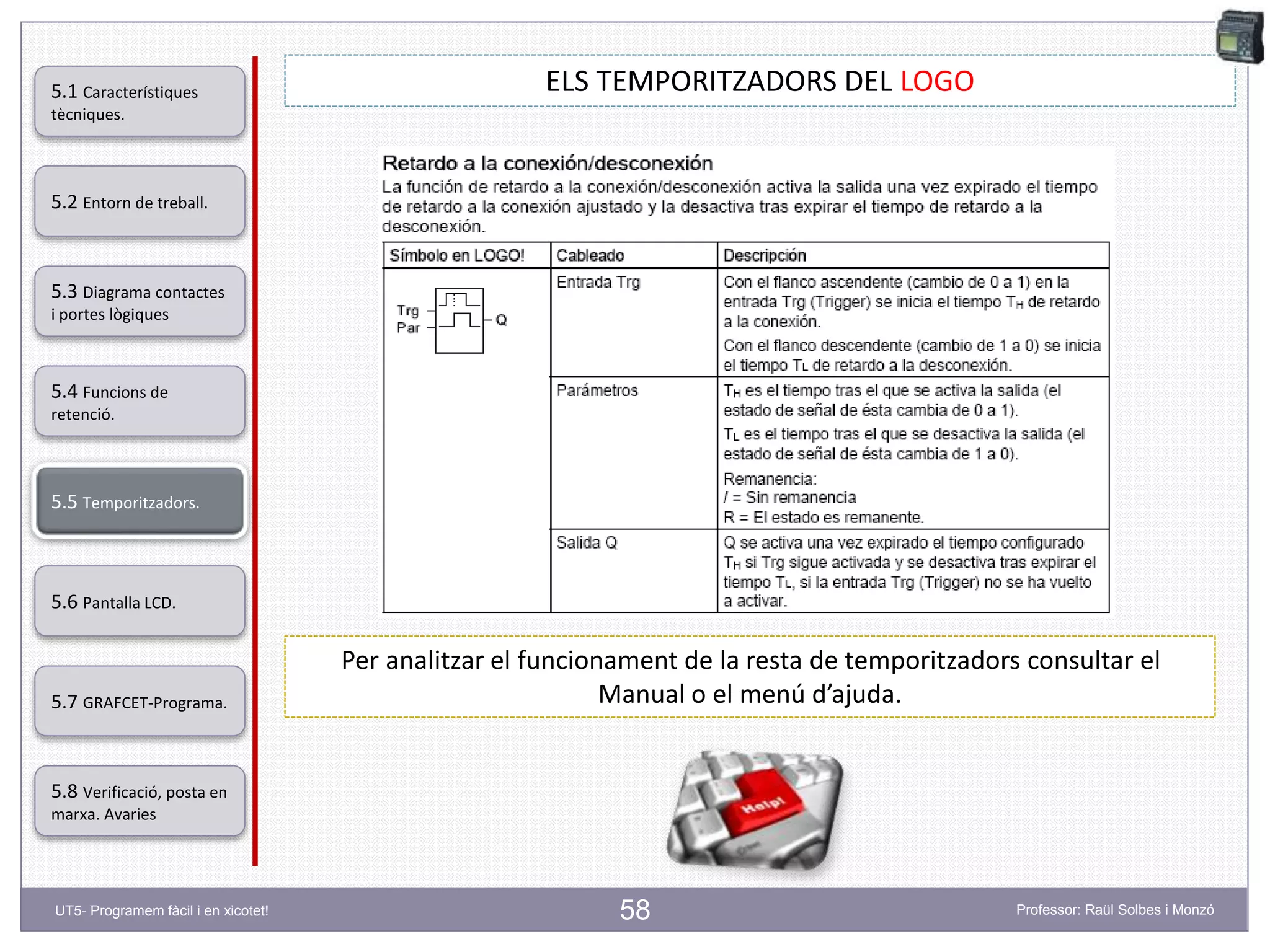 58
ELS TEMPORITZADORS DEL LOGO
Per analitzar el funcionament de la resta de temporitzadors consultar el
Manual o el menú d’ajuda.
5.2 Entorn de treball.
5.3 Diagrama contactes
i portes lògiques
5.4 Funcions de
retenció.
5.5 Temporitzadors.
5.6 Pantalla LCD.
5.7 GRAFCET-Programa.
5.8 Verificació, posta en
marxa. Avaries
5.1 Característiques
tècniques.
UT5- Programem fàcil i en xicotet! Professor: Raül Solbes i Monzó
 