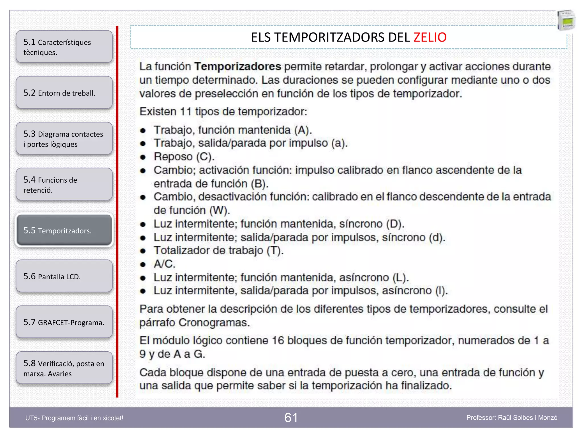 61
ELS TEMPORITZADORS DEL ZELIO
5.2 Entorn de treball.
5.3 Diagrama contactes
i portes lògiques
5.4 Funcions de
retenció.
5.5 Temporitzadors.
5.6 Pantalla LCD.
5.7 GRAFCET-Programa.
5.8 Verificació, posta en
marxa. Avaries
5.1 Característiques
tècniques.
UT5- Programem fàcil i en xicotet! Professor: Raül Solbes i Monzó
 