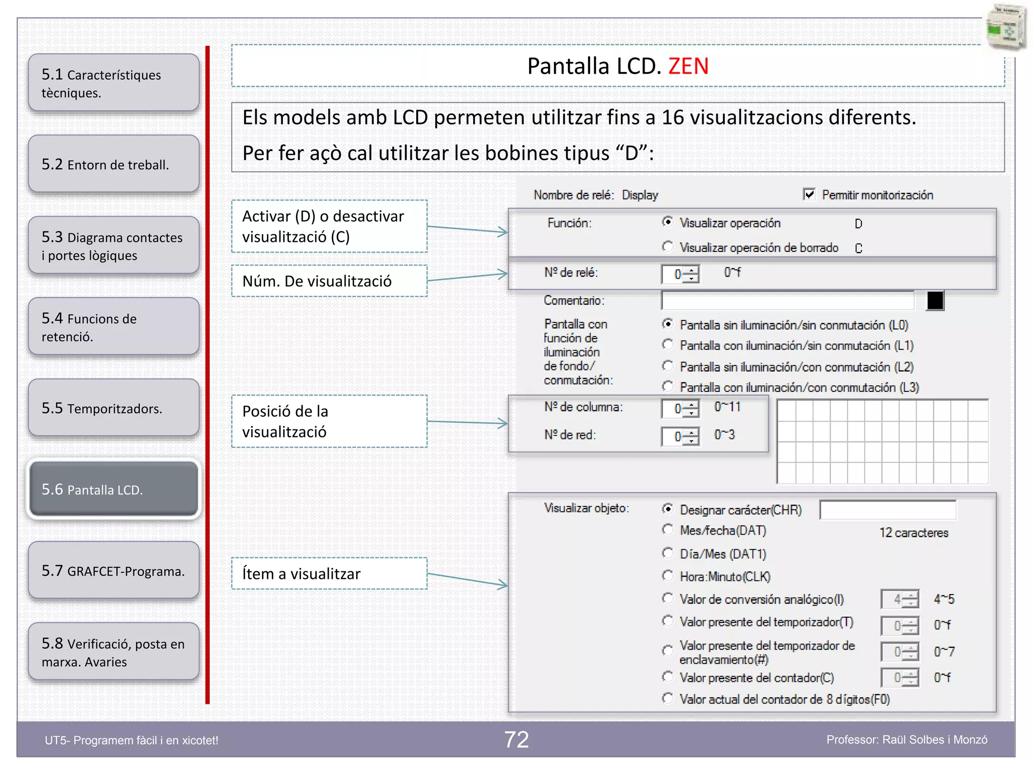 72
Pantalla LCD. ZEN
Els models amb LCD permeten utilitzar fins a 16 visualitzacions diferents.
Per fer açò cal utilitzar les bobines tipus “D”:
Activar (D) o desactivar
visualització (C)
Núm. De visualització
Posició de la
visualització
Ítem a visualitzar
5.2 Entorn de treball.
5.3 Diagrama contactes
i portes lògiques
5.4 Funcions de
retenció.
5.5 Temporitzadors.
5.6 Pantalla LCD.
5.7 GRAFCET-Programa.
5.8 Verificació, posta en
marxa. Avaries
5.1 Característiques
tècniques.
UT5- Programem fàcil i en xicotet! Professor: Raül Solbes i Monzó
 