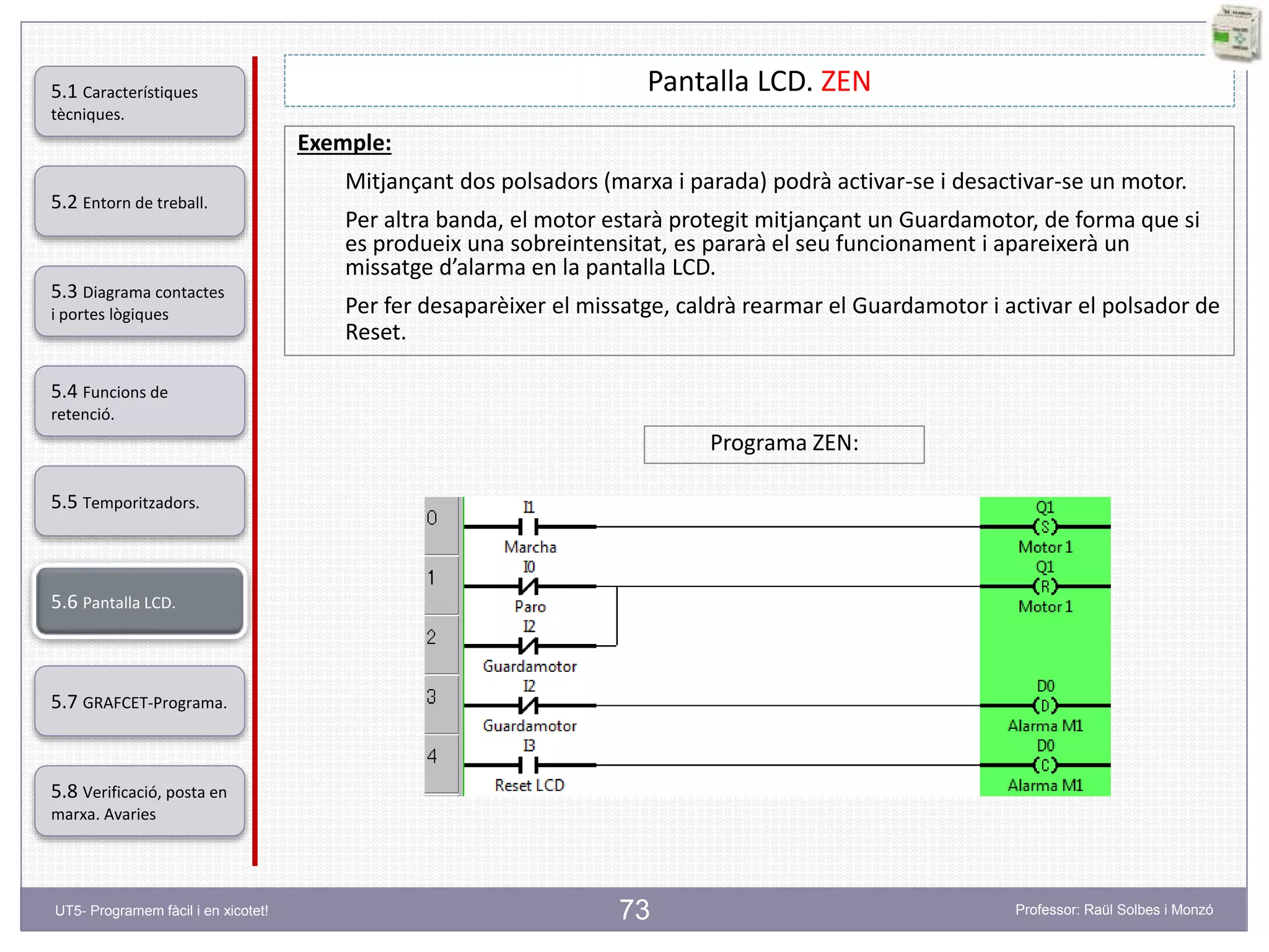 73
Pantalla LCD. ZEN
Exemple:
Mitjançant dos polsadors (marxa i parada) podrà activar-se i desactivar-se un motor.
Per altra banda, el motor estarà protegit mitjançant un Guardamotor, de forma que si
es produeix una sobreintensitat, es pararà el seu funcionament i apareixerà un
missatge d’alarma en la pantalla LCD.
Per fer desaparèixer el missatge, caldrà rearmar el Guardamotor i activar el polsador de
Reset.
Programa ZEN:
5.2 Entorn de treball.
5.3 Diagrama contactes
i portes lògiques
5.4 Funcions de
retenció.
5.5 Temporitzadors.
5.6 Pantalla LCD.
5.7 GRAFCET-Programa.
5.8 Verificació, posta en
marxa. Avaries
5.1 Característiques
tècniques.
UT5- Programem fàcil i en xicotet! Professor: Raül Solbes i Monzó
 
