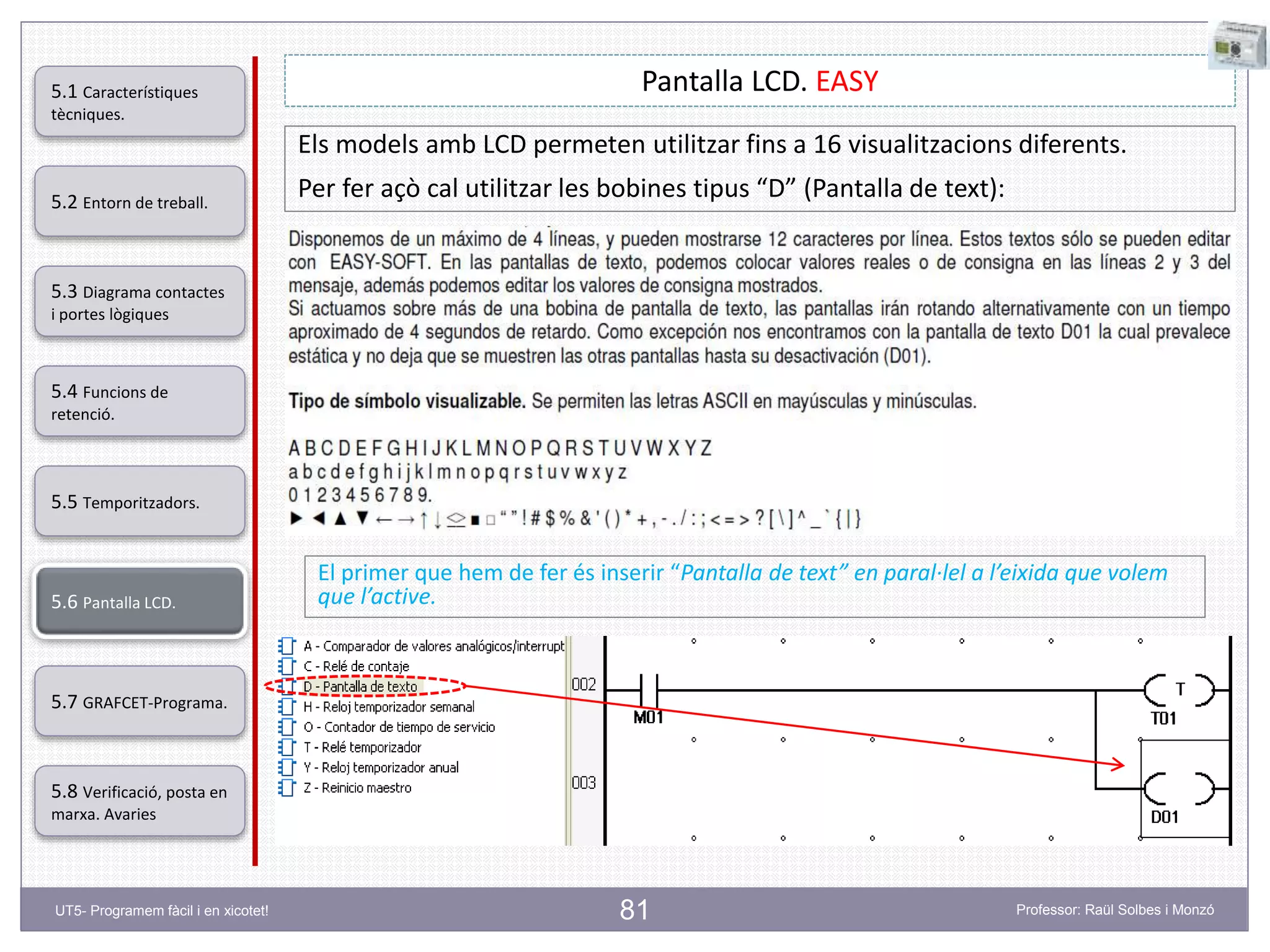 81
Pantalla LCD. EASY
Els models amb LCD permeten utilitzar fins a 16 visualitzacions diferents.
Per fer açò cal utilitzar les bobines tipus “D” (Pantalla de text):
El primer que hem de fer és inserir “Pantalla de text” en paral·lel a l’eixida que volem
que l’active.
5.2 Entorn de treball.
5.3 Diagrama contactes
i portes lògiques
5.4 Funcions de
retenció.
5.5 Temporitzadors.
5.6 Pantalla LCD.
5.7 GRAFCET-Programa.
5.8 Verificació, posta en
marxa. Avaries
5.1 Característiques
tècniques.
UT5- Programem fàcil i en xicotet! Professor: Raül Solbes i Monzó
 