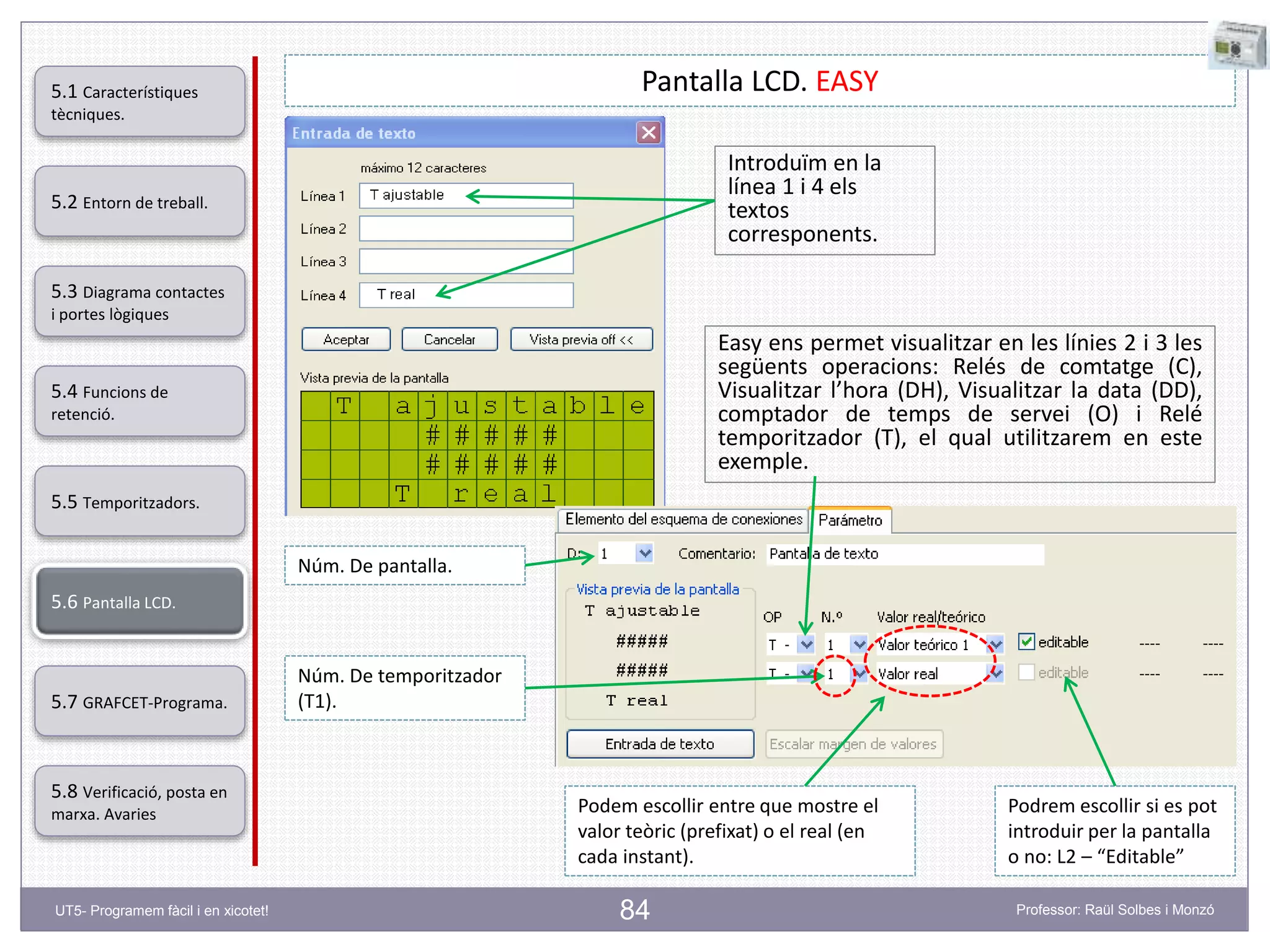 84
Pantalla LCD. EASY
Introduïm en la
línea 1 i 4 els
textos
corresponents.
Easy ens permet visualitzar en les línies 2 i 3 les
següents operacions: Relés de comtatge (C),
Visualitzar l’hora (DH), Visualitzar la data (DD),
comptador de temps de servei (O) i Relé
temporitzador (T), el qual utilitzarem en este
exemple.
Núm. De pantalla.
Núm. De temporitzador
(T1).
Podem escollir entre que mostre el
valor teòric (prefixat) o el real (en
cada instant).
Podrem escollir si es pot
introduir per la pantalla
o no: L2 – “Editable”
5.2 Entorn de treball.
5.3 Diagrama contactes
i portes lògiques
5.4 Funcions de
retenció.
5.5 Temporitzadors.
5.6 Pantalla LCD.
5.7 GRAFCET-Programa.
5.8 Verificació, posta en
marxa. Avaries
5.1 Característiques
tècniques.
UT5- Programem fàcil i en xicotet! Professor: Raül Solbes i Monzó
 