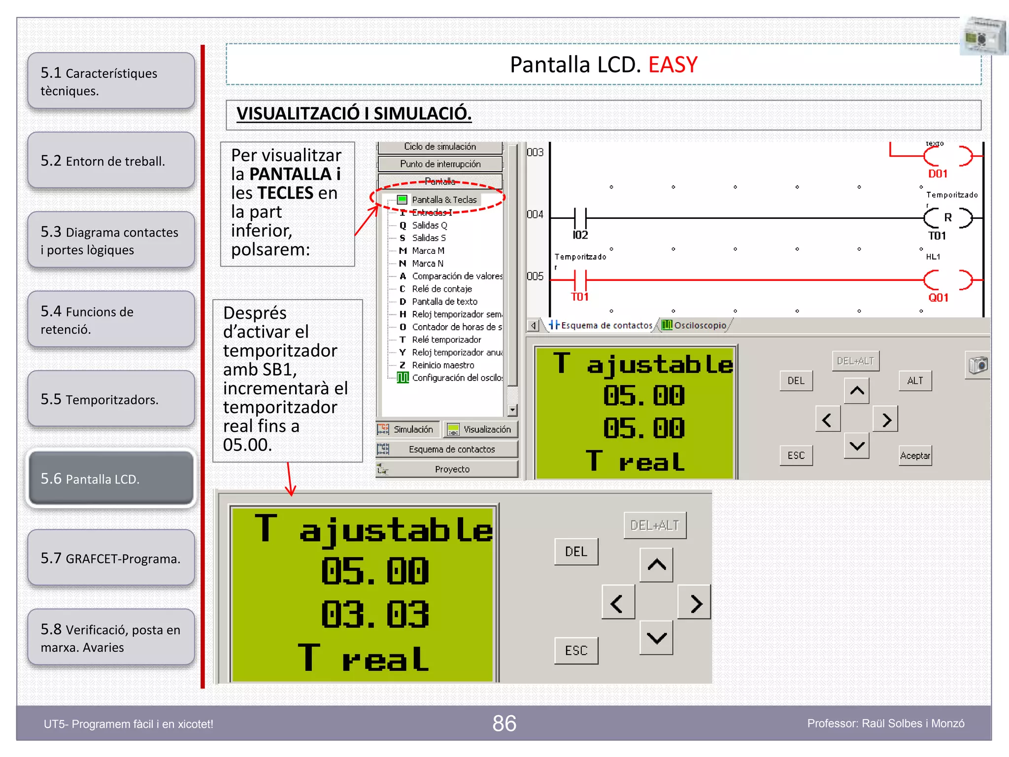 86
Pantalla LCD. EASY
Per visualitzar
la PANTALLA i
les TECLES en
la part
inferior,
polsarem:
Després
d’activar el
temporitzador
amb SB1,
incrementarà el
temporitzador
real fins a
05.00.
VISUALITZACIÓ I SIMULACIÓ.
5.2 Entorn de treball.
5.3 Diagrama contactes
i portes lògiques
5.4 Funcions de
retenció.
5.5 Temporitzadors.
5.6 Pantalla LCD.
5.7 GRAFCET-Programa.
5.8 Verificació, posta en
marxa. Avaries
5.1 Característiques
tècniques.
UT5- Programem fàcil i en xicotet! Professor: Raül Solbes i Monzó
 
